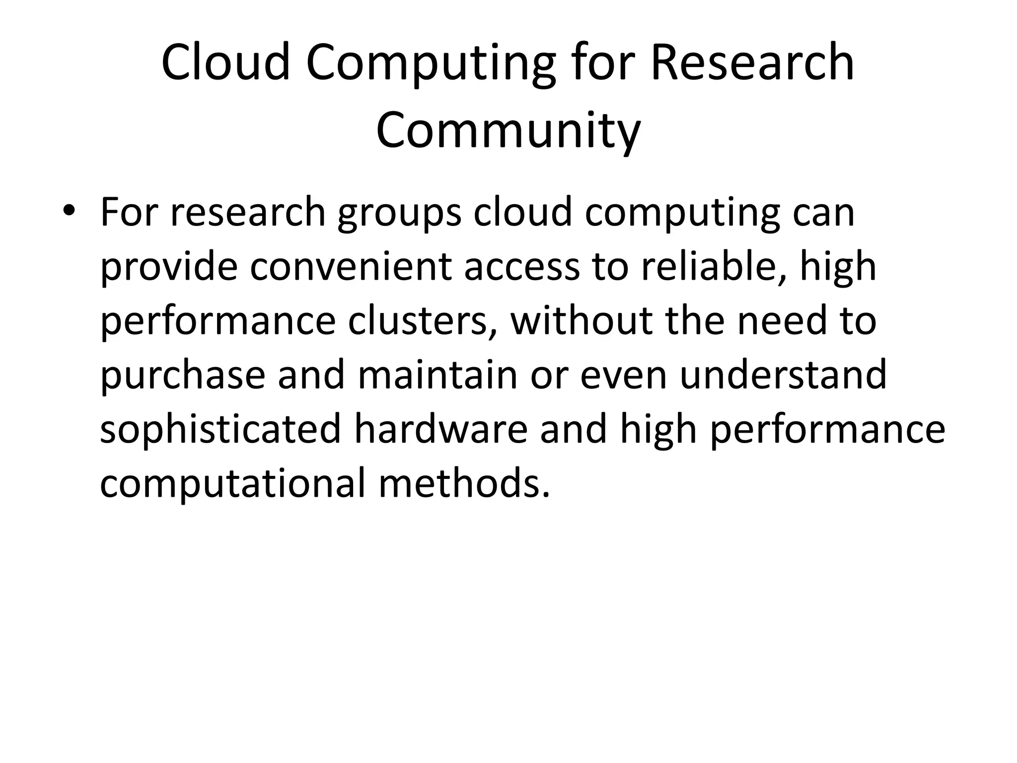 Cloud Computing for Research
Community
• For research groups cloud computing can
provide convenient access to reliable, high
performance clusters, without the need to
purchase and maintain or even understand
sophisticated hardware and high performance
computational methods.
 