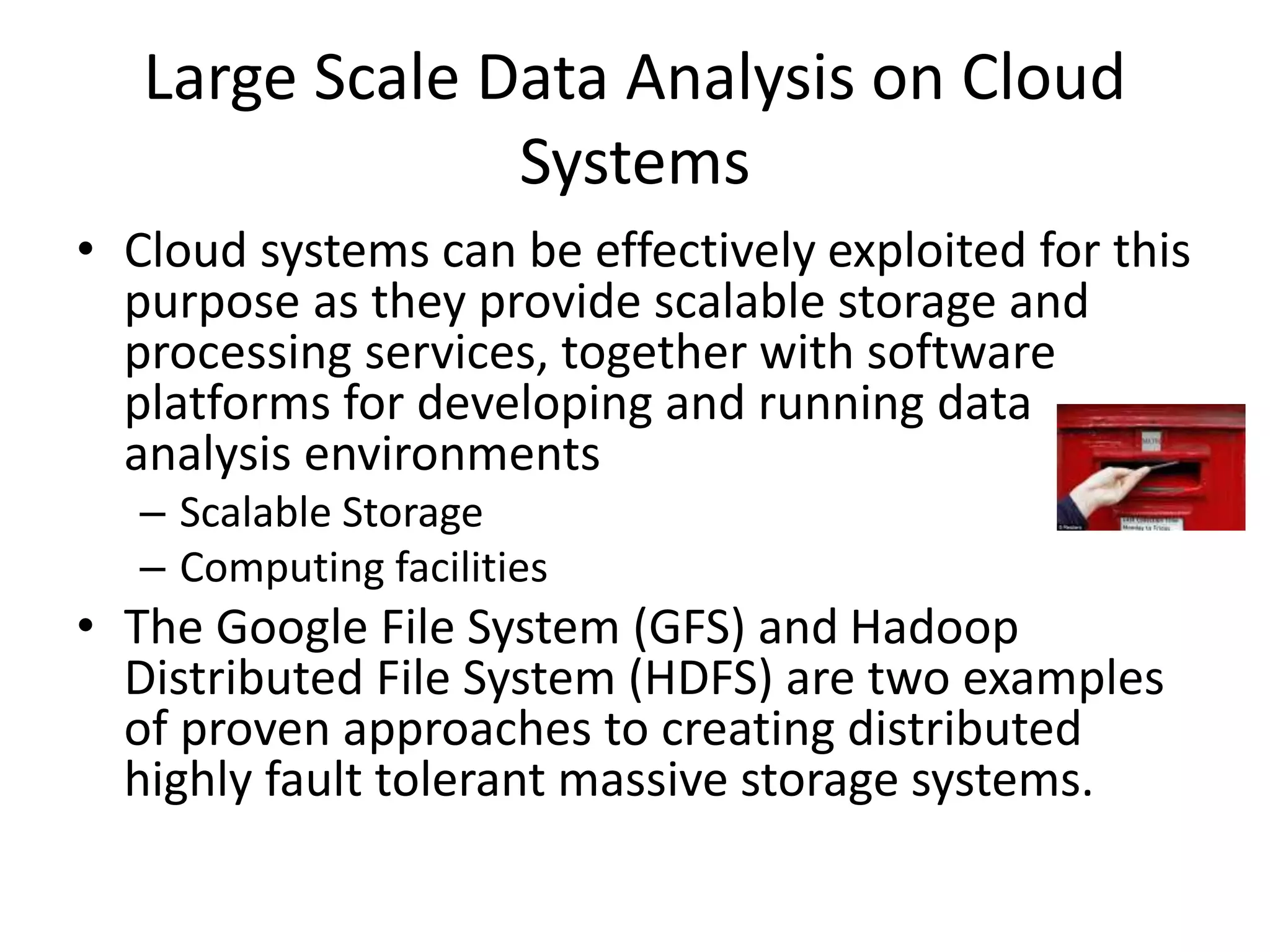 Large Scale Data Analysis on Cloud
Systems
• Cloud systems can be effectively exploited for this
purpose as they provide scalable storage and
processing services, together with software
platforms for developing and running data
analysis environments
– Scalable Storage
– Computing facilities
• The Google File System (GFS) and Hadoop
Distributed File System (HDFS) are two examples
of proven approaches to creating distributed
highly fault tolerant massive storage systems.
 