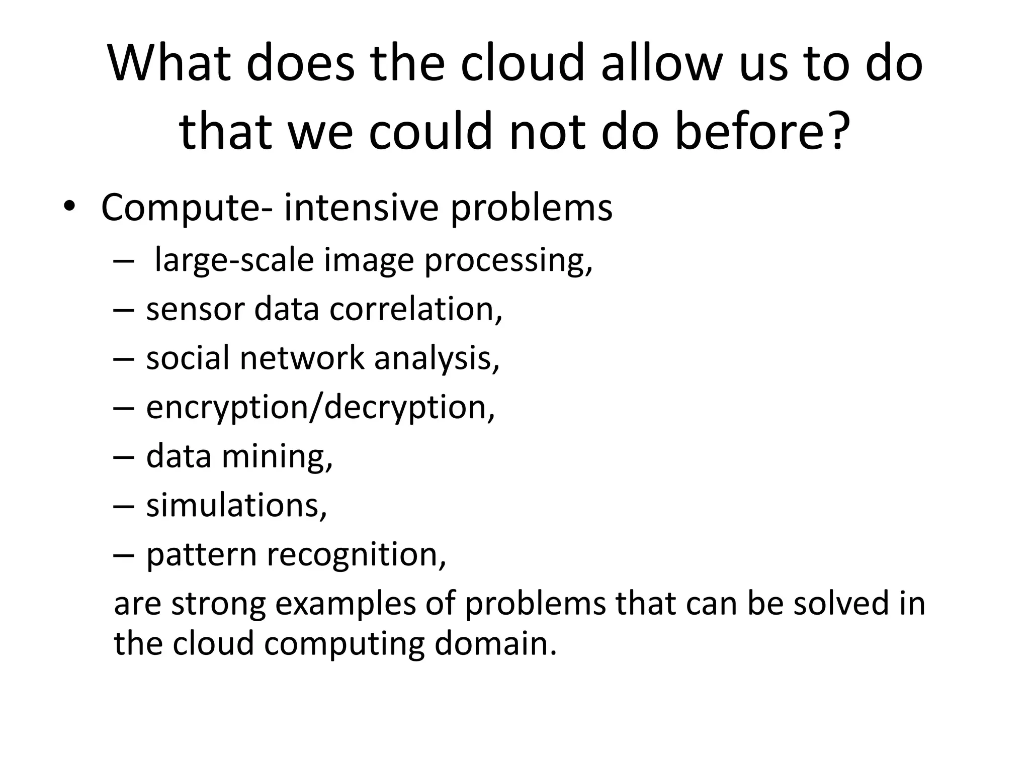 What does the cloud allow us to do
that we could not do before?
• Compute- intensive problems
– large-scale image processing,
– sensor data correlation,
– social network analysis,
– encryption/decryption,
– data mining,
– simulations,
– pattern recognition,
are strong examples of problems that can be solved in
the cloud computing domain.
 