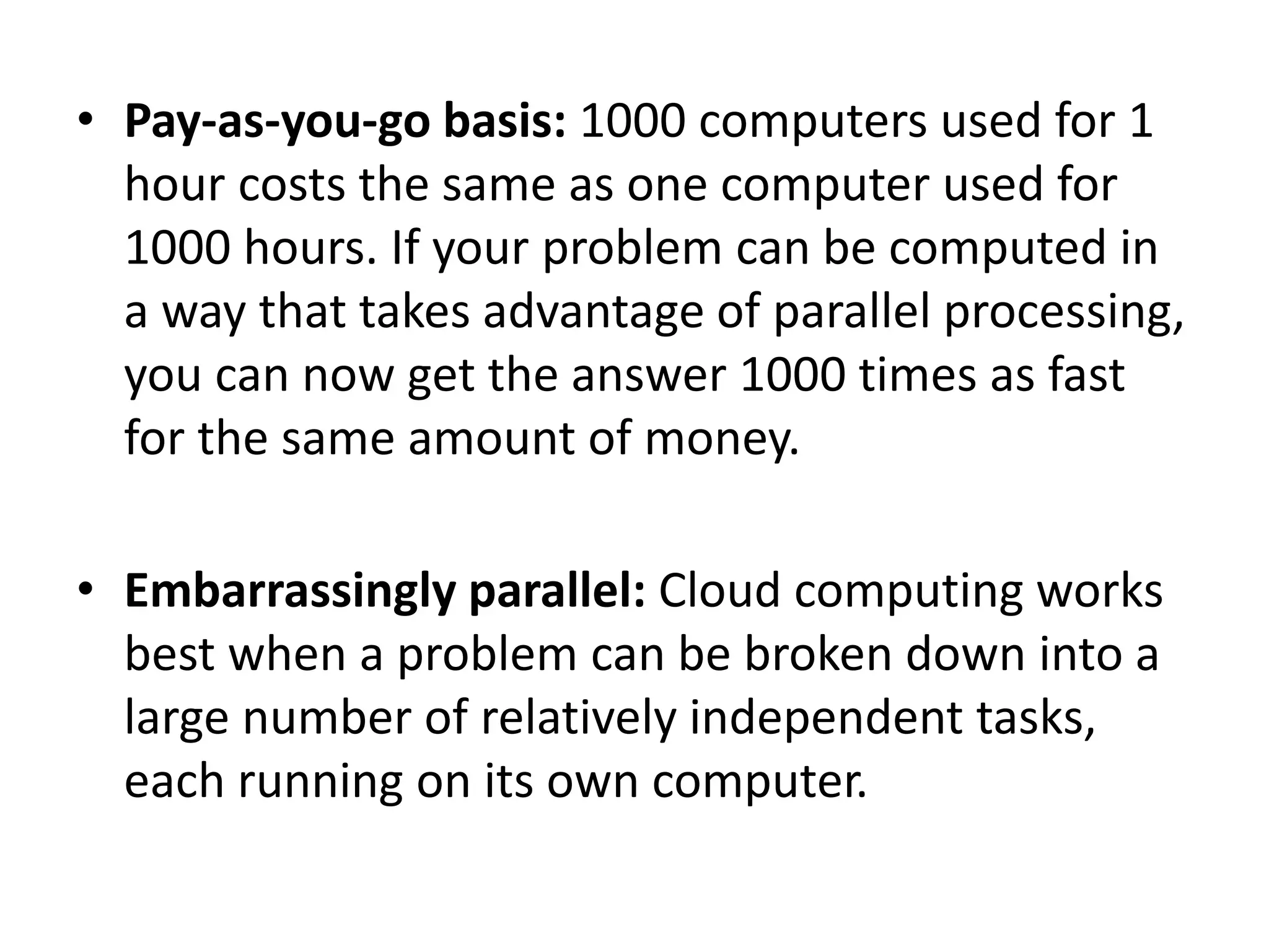 • Pay-as-you-go basis: 1000 computers used for 1
hour costs the same as one computer used for
1000 hours. If your problem can be computed in
a way that takes advantage of parallel processing,
you can now get the answer 1000 times as fast
for the same amount of money.
• Embarrassingly parallel: Cloud computing works
best when a problem can be broken down into a
large number of relatively independent tasks,
each running on its own computer.
 