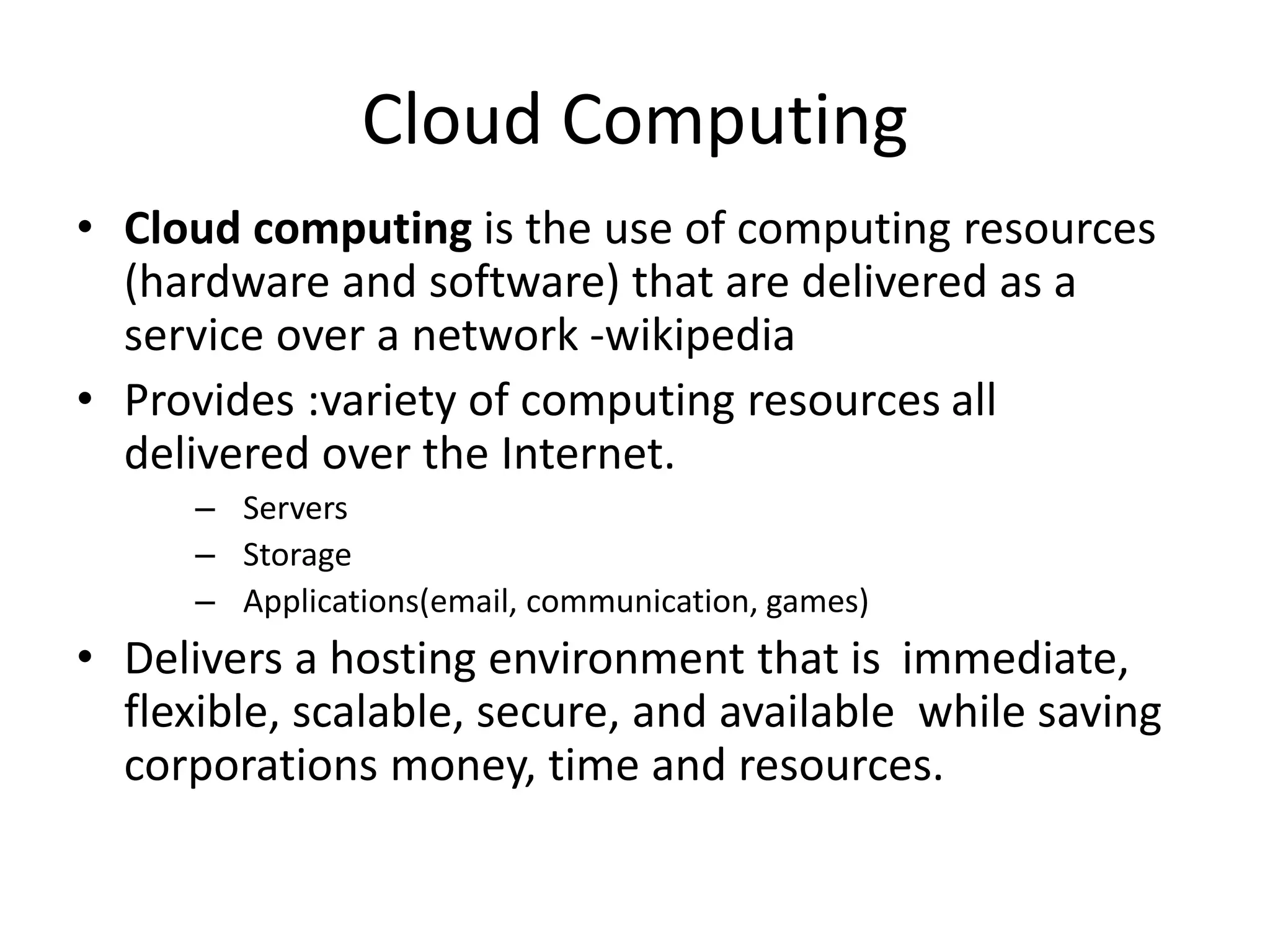 Cloud Computing
• Cloud computing is the use of computing resources
(hardware and software) that are delivered as a
service over a network -wikipedia
• Provides :variety of computing resources all
delivered over the Internet.
– Servers
– Storage
– Applications(email, communication, games)
• Delivers a hosting environment that is immediate,
flexible, scalable, secure, and available while saving
corporations money, time and resources.
 
