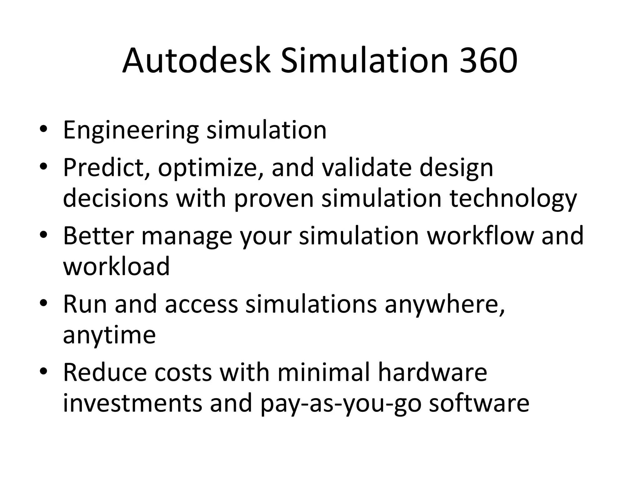 Autodesk Simulation 360
• Engineering simulation
• Predict, optimize, and validate design
decisions with proven simulation technology
• Better manage your simulation workflow and
workload
• Run and access simulations anywhere,
anytime
• Reduce costs with minimal hardware
investments and pay-as-you-go software
 
