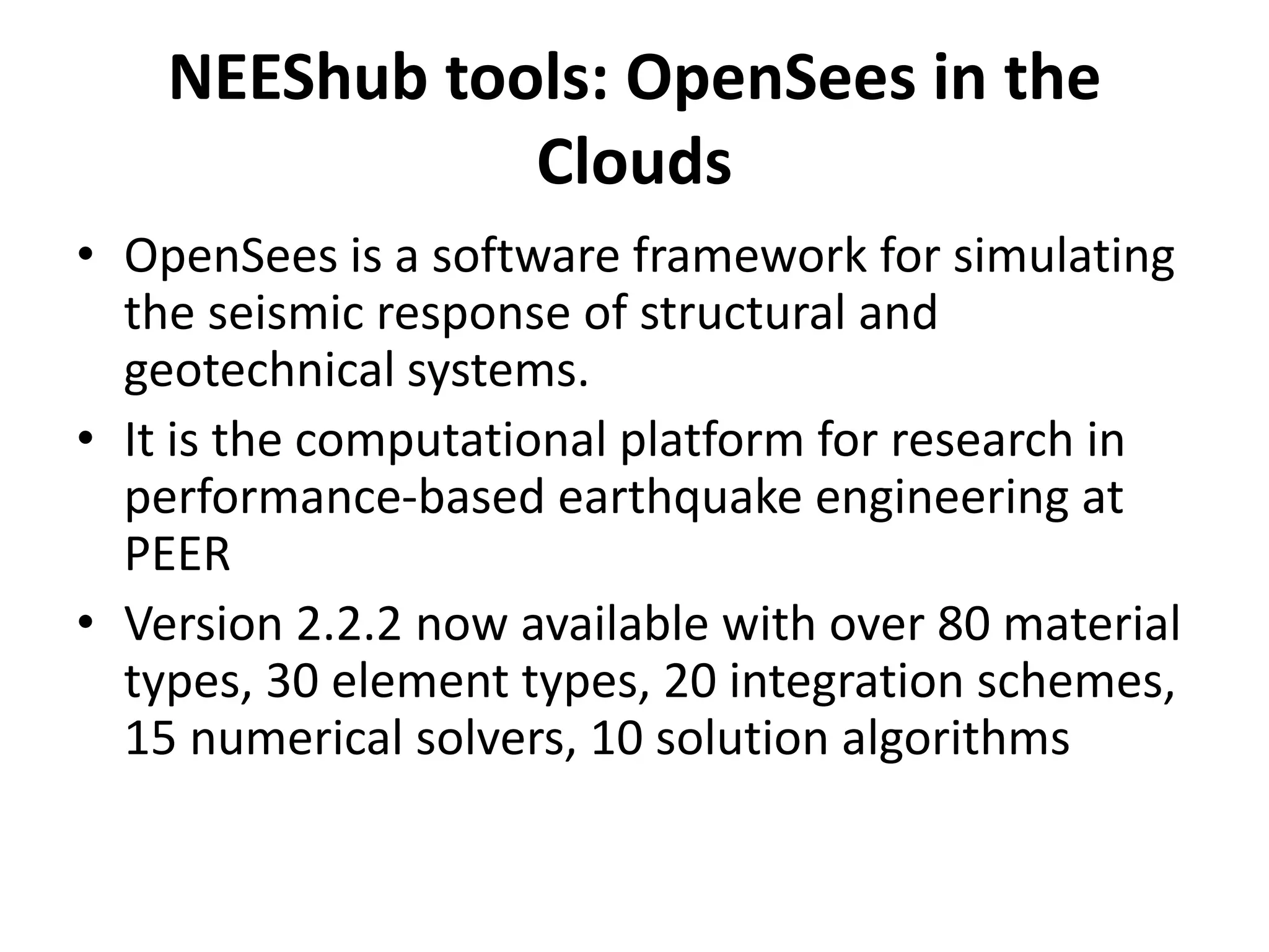 NEEShub tools: OpenSees in the
Clouds
• OpenSees is a software framework for simulating
the seismic response of structural and
geotechnical systems.
• It is the computational platform for research in
performance-based earthquake engineering at
PEER
• Version 2.2.2 now available with over 80 material
types, 30 element types, 20 integration schemes,
15 numerical solvers, 10 solution algorithms
 