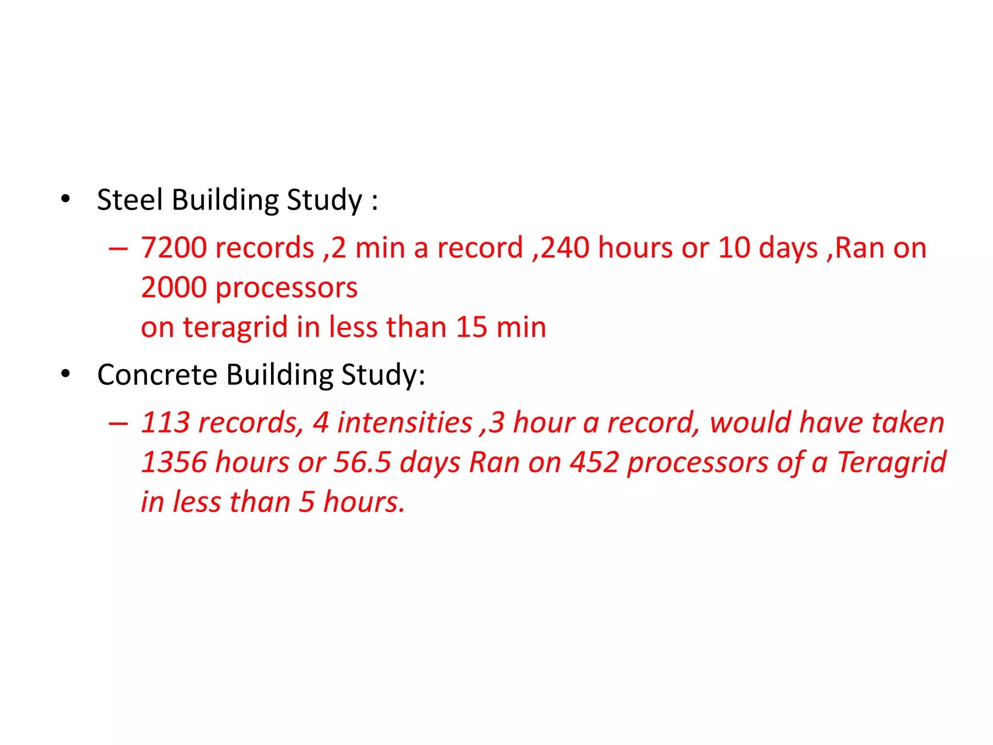 • Steel Building Study :
– 7200 records ,2 min a record ,240 hours or 10 days ,Ran on
2000 processors
on teragrid in less than 15 min
• Concrete Building Study:
– 113 records, 4 intensities ,3 hour a record, would have taken
1356 hours or 56.5 days Ran on 452 processors of a Teragrid
in less than 5 hours.
 
