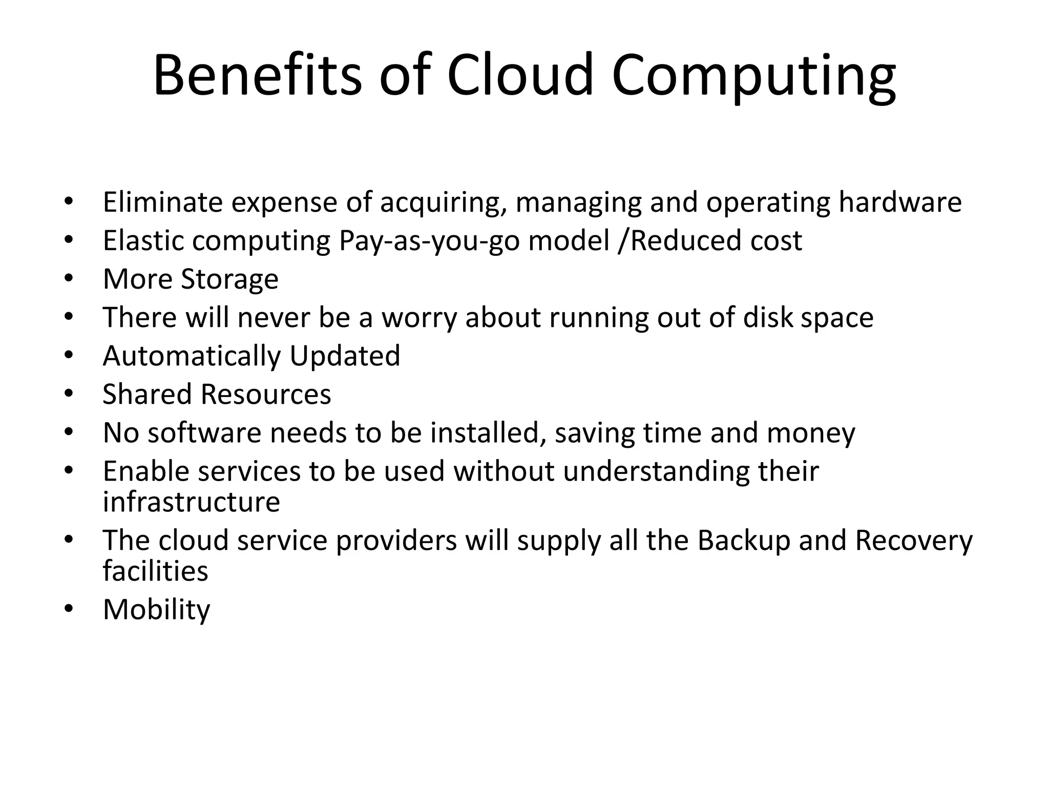 Benefits of Cloud Computing
• Eliminate expense of acquiring, managing and operating hardware
• Elastic computing Pay-as-you-go model /Reduced cost
• More Storage
• There will never be a worry about running out of disk space
• Automatically Updated
• Shared Resources
• No software needs to be installed, saving time and money
• Enable services to be used without understanding their
infrastructure
• The cloud service providers will supply all the Backup and Recovery
facilities
• Mobility
 