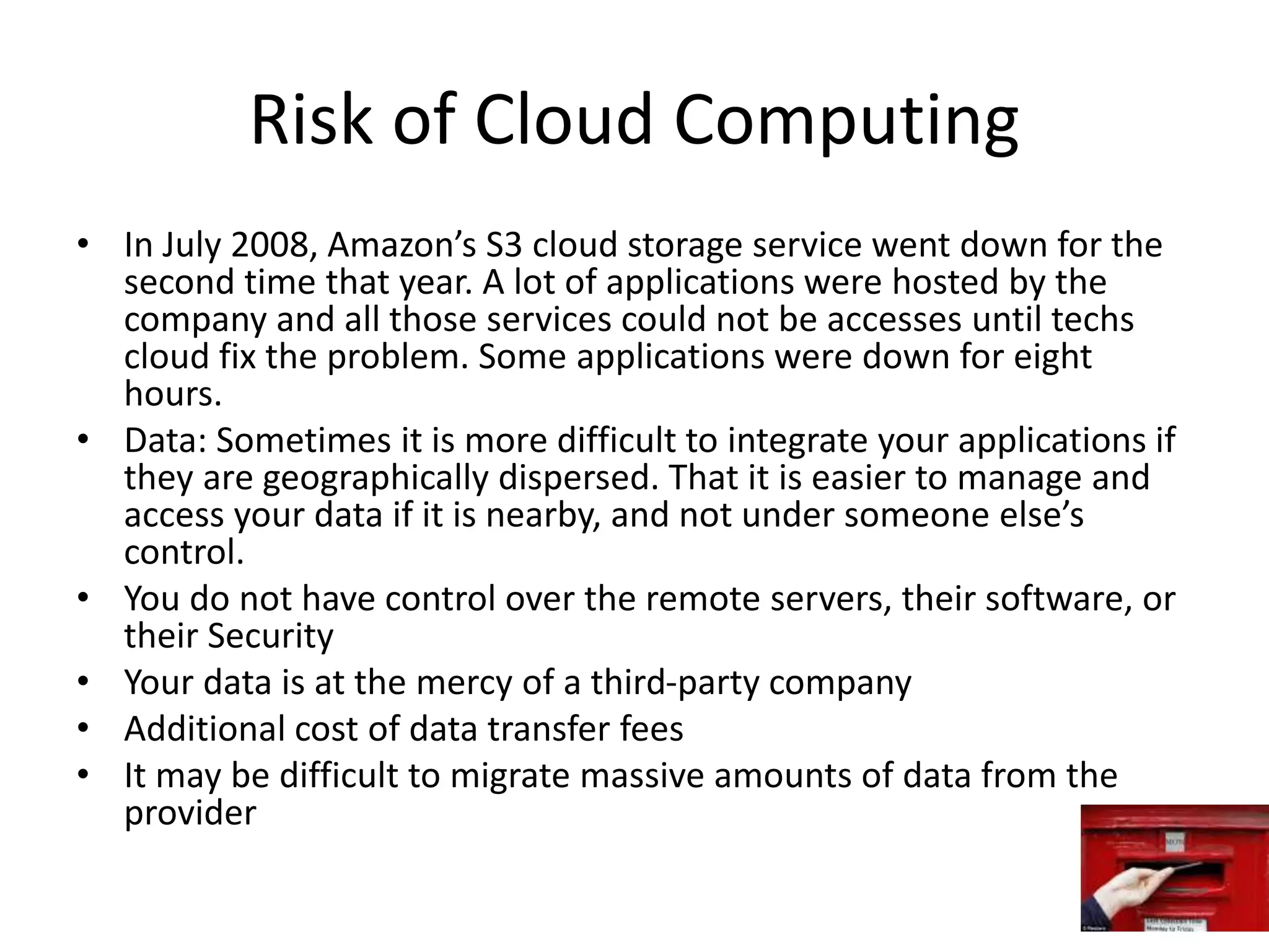 Risk of Cloud Computing
• In July 2008, Amazon’s S3 cloud storage service went down for the
second time that year. A lot of applications were hosted by the
company and all those services could not be accesses until techs
cloud fix the problem. Some applications were down for eight
hours.
• Data: Sometimes it is more difficult to integrate your applications if
they are geographically dispersed. That it is easier to manage and
access your data if it is nearby, and not under someone else’s
control.
• You do not have control over the remote servers, their software, or
their Security
• Your data is at the mercy of a third-party company
• Additional cost of data transfer fees
• It may be difficult to migrate massive amounts of data from the
provider
 