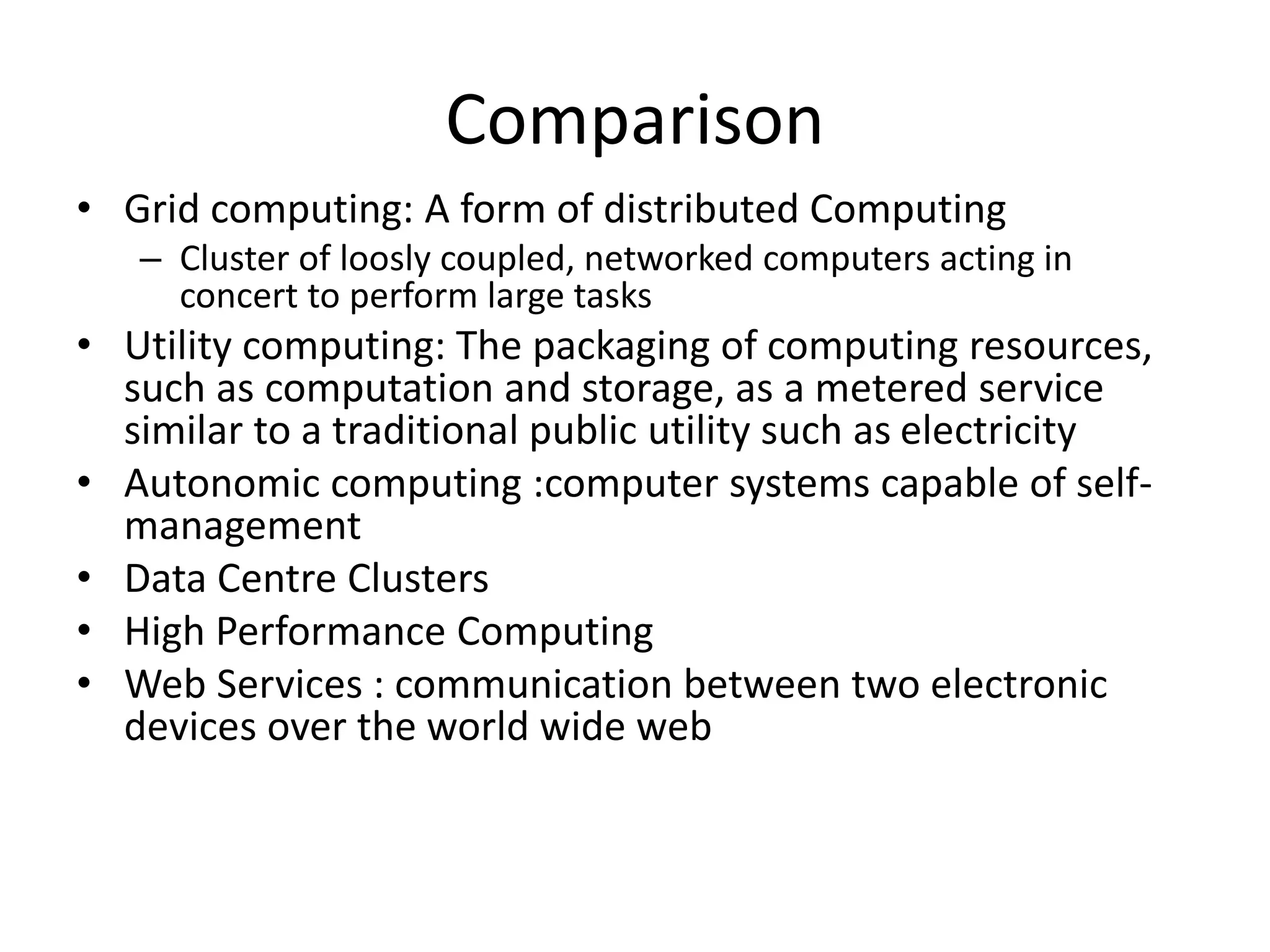 Comparison
• Grid computing: A form of distributed Computing
– Cluster of loosly coupled, networked computers acting in
concert to perform large tasks
• Utility computing: The packaging of computing resources,
such as computation and storage, as a metered service
similar to a traditional public utility such as electricity
• Autonomic computing :computer systems capable of self-
management
• Data Centre Clusters
• High Performance Computing
• Web Services : communication between two electronic
devices over the world wide web
 