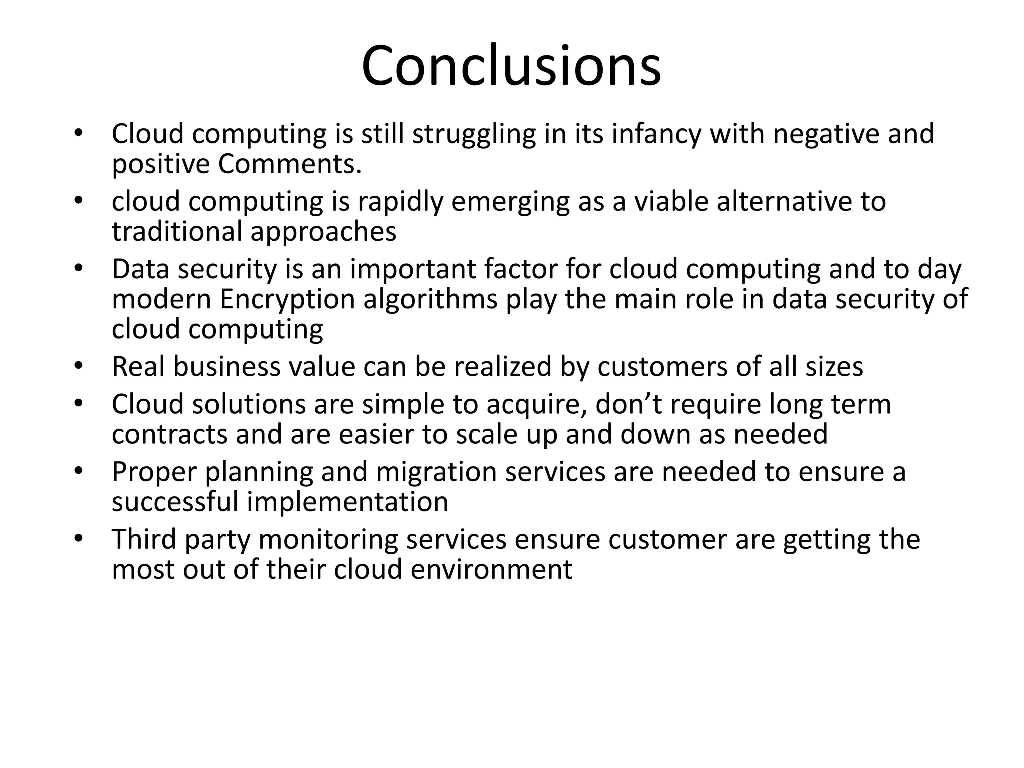 Conclusions
• Cloud computing is still struggling in its infancy with negative and
positive Comments.
• cloud computing is rapidly emerging as a viable alternative to
traditional approaches
• Data security is an important factor for cloud computing and to day
modern Encryption algorithms play the main role in data security of
cloud computing
• Real business value can be realized by customers of all sizes
• Cloud solutions are simple to acquire, don’t require long term
contracts and are easier to scale up and down as needed
• Proper planning and migration services are needed to ensure a
successful implementation
• Third party monitoring services ensure customer are getting the
most out of their cloud environment
 
