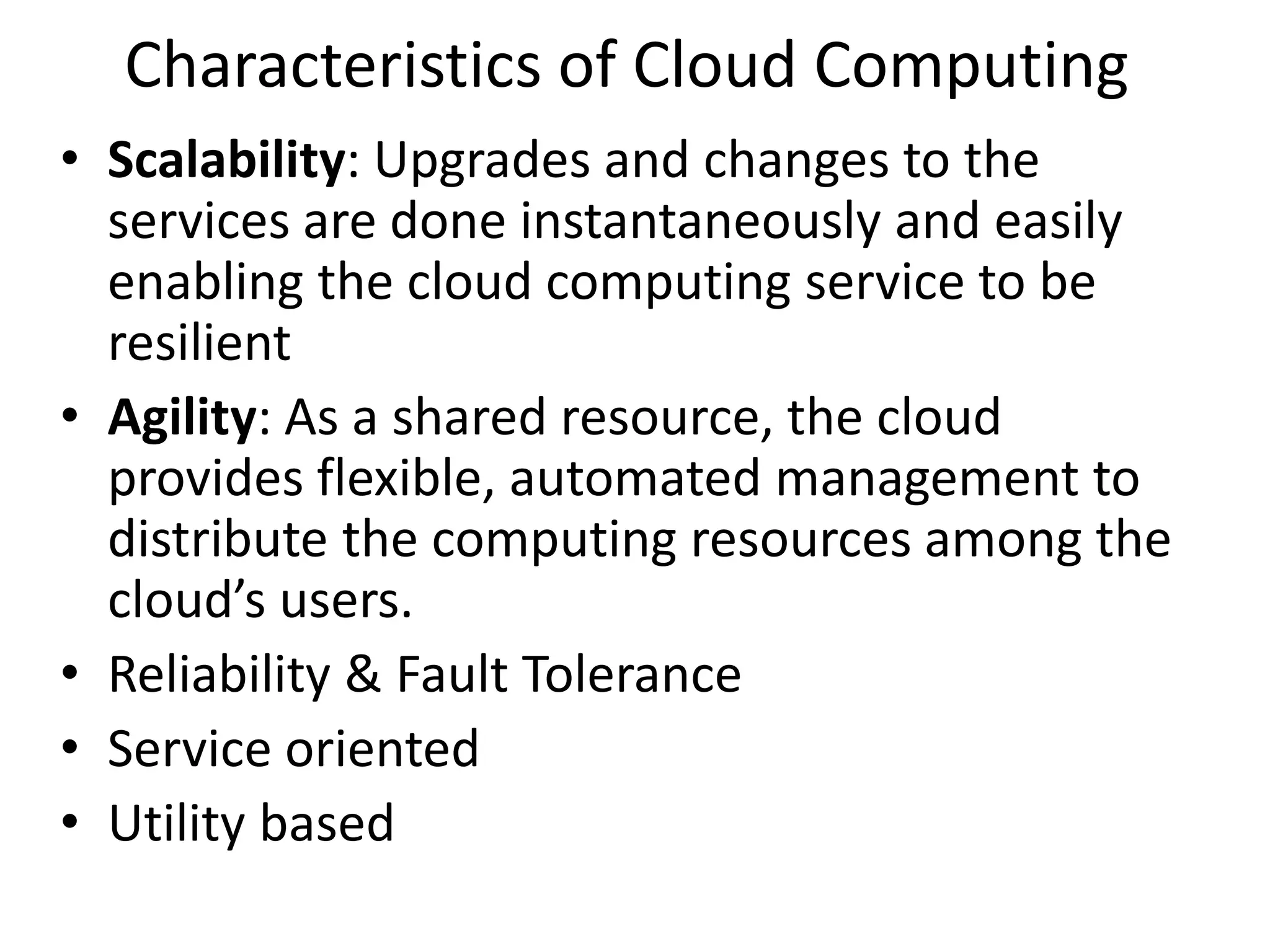 Characteristics of Cloud Computing
• Scalability: Upgrades and changes to the
services are done instantaneously and easily
enabling the cloud computing service to be
resilient
• Agility: As a shared resource, the cloud
provides flexible, automated management to
distribute the computing resources among the
cloud’s users.
• Reliability & Fault Tolerance
• Service oriented
• Utility based
 