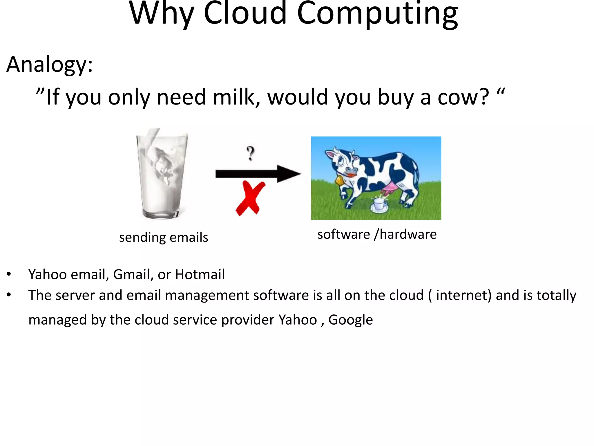 Why Cloud Computing
Analogy:
”If you only need milk, would you buy a cow? “
• Yahoo email, Gmail, or Hotmail
• The server and email management software is all on the cloud ( internet) and is totally
managed by the cloud service provider Yahoo , Google
software /hardwaresending emails
 