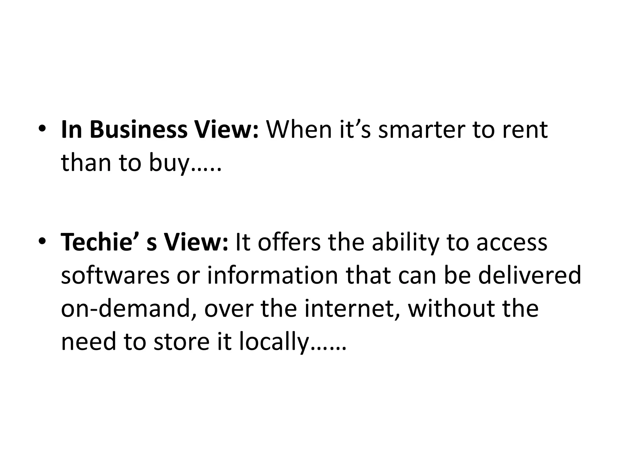 • In Business View: When it’s smarter to rent
than to buy…..
• Techie’ s View: It offers the ability to access
softwares or information that can be delivered
on-demand, over the internet, without the
need to store it locally……
 
