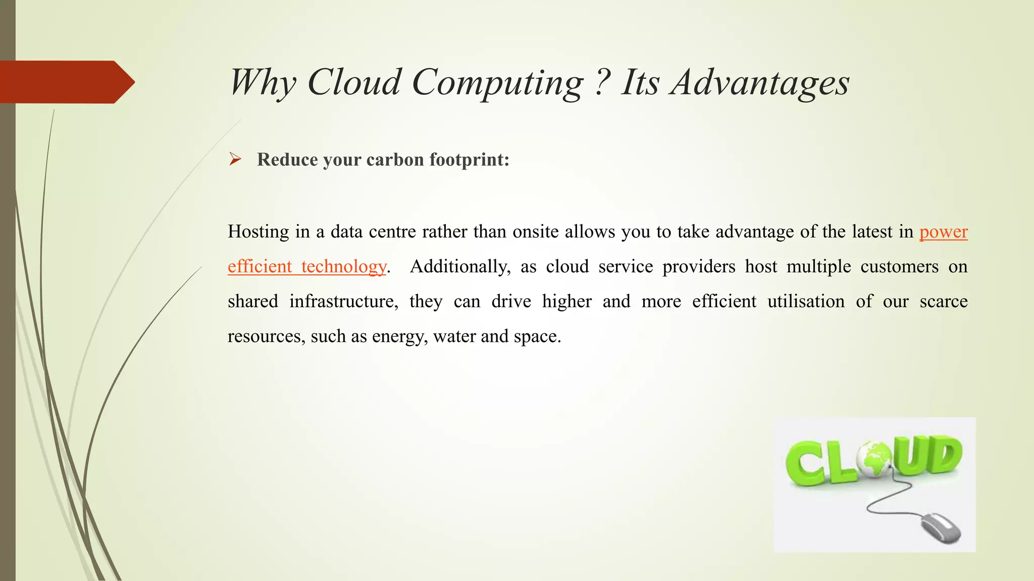 Why Cloud Computing ? Its Advantages
 Reduce your carbon footprint:
Hosting in a data centre rather than onsite allows you to take advantage of the latest in power
efficient technology. Additionally, as cloud service providers host multiple customers on
shared infrastructure, they can drive higher and more efficient utilisation of our scarce
resources, such as energy, water and space.
 