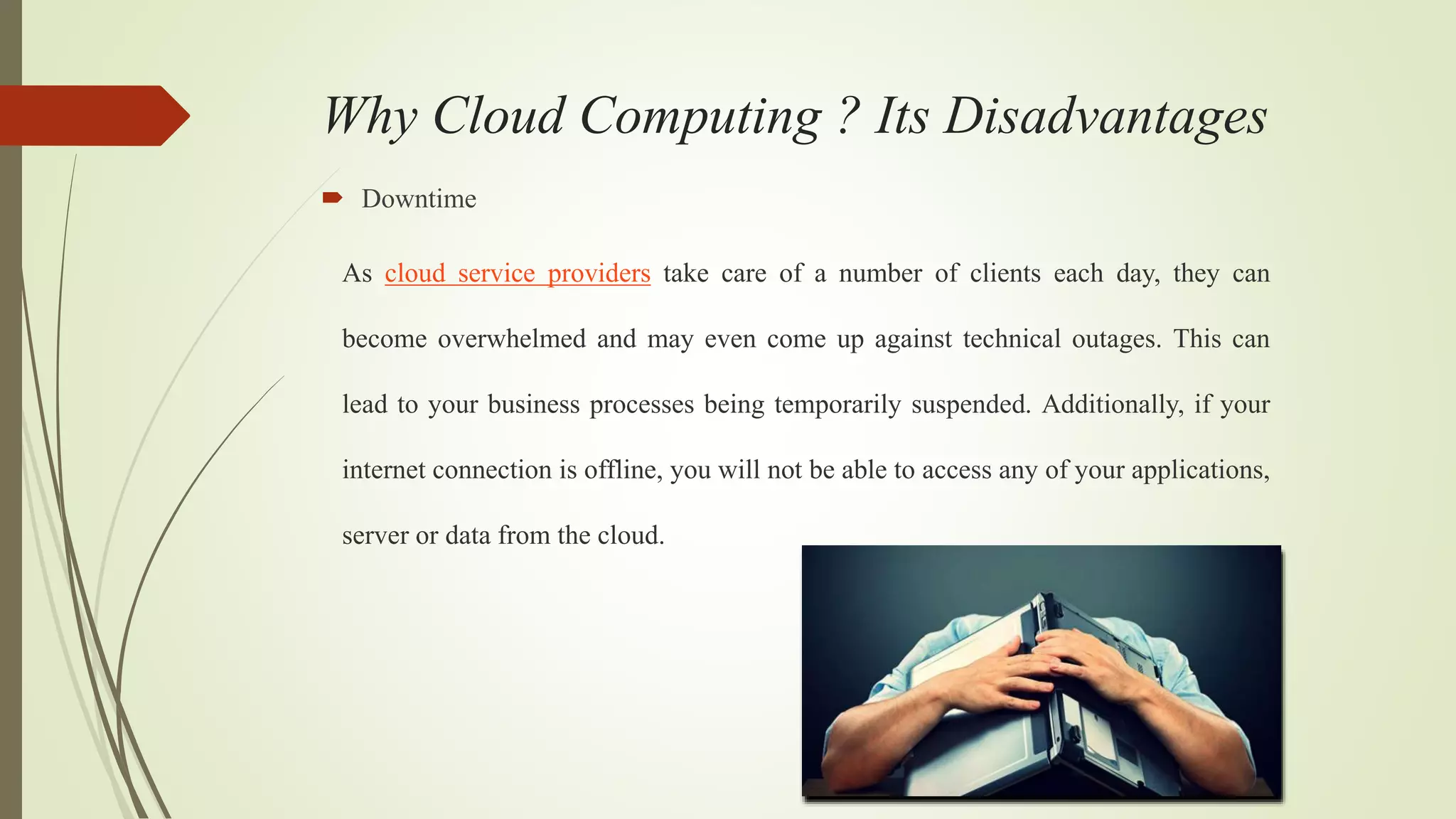Why Cloud Computing ? Its Disadvantages
 Downtime
As cloud service providers take care of a number of clients each day, they can
become overwhelmed and may even come up against technical outages. This can
lead to your business processes being temporarily suspended. Additionally, if your
internet connection is offline, you will not be able to access any of your applications,
server or data from the cloud.
 