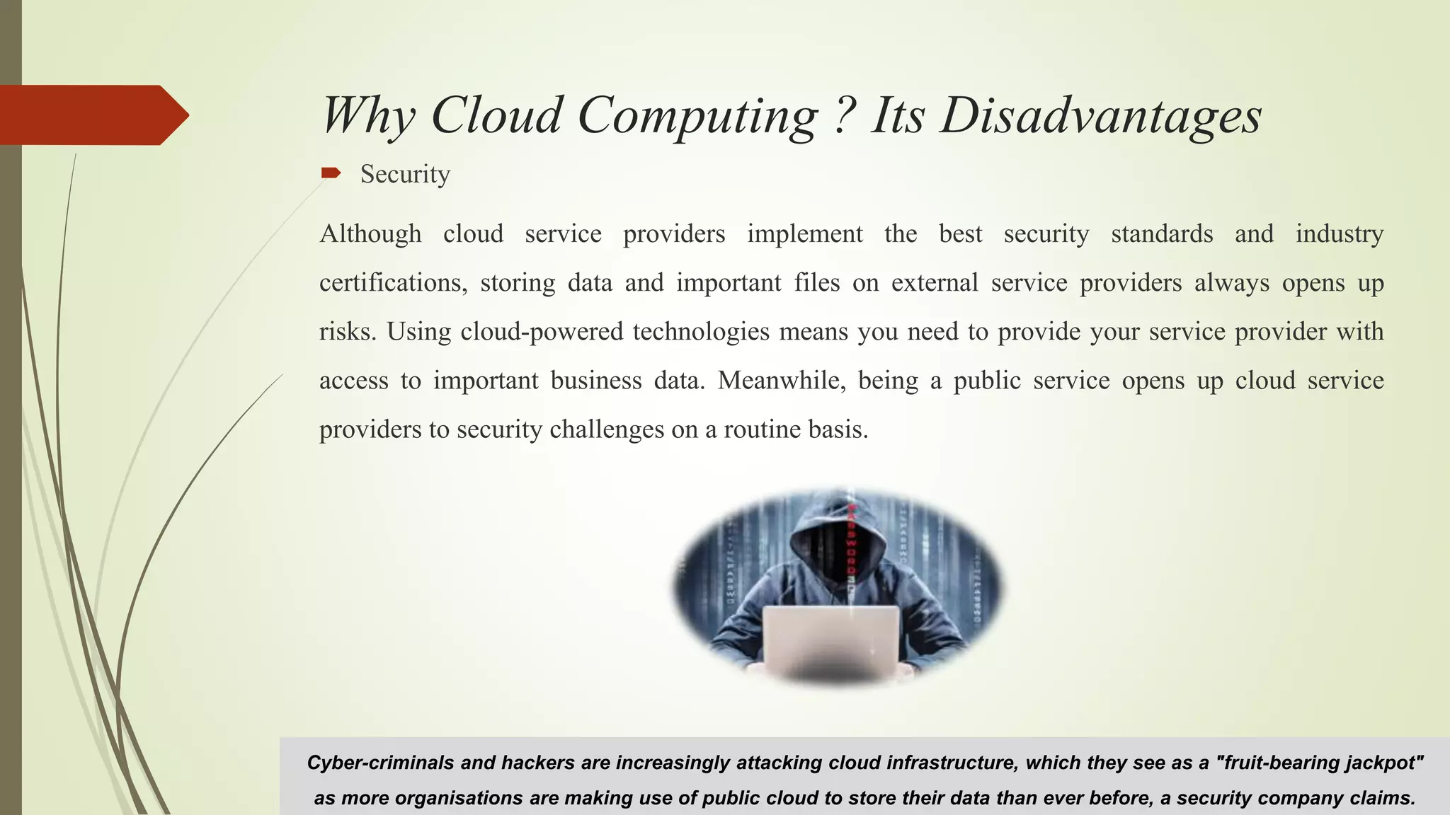 Why Cloud Computing ? Its Disadvantages
 Security
Although cloud service providers implement the best security standards and industry
certifications, storing data and important files on external service providers always opens up
risks. Using cloud-powered technologies means you need to provide your service provider with
access to important business data. Meanwhile, being a public service opens up cloud service
providers to security challenges on a routine basis.
Cyber-criminals and hackers are increasingly attacking cloud infrastructure, which they see as a "fruit-bearing jackpot"
as more organisations are making use of public cloud to store their data than ever before, a security company claims.
 