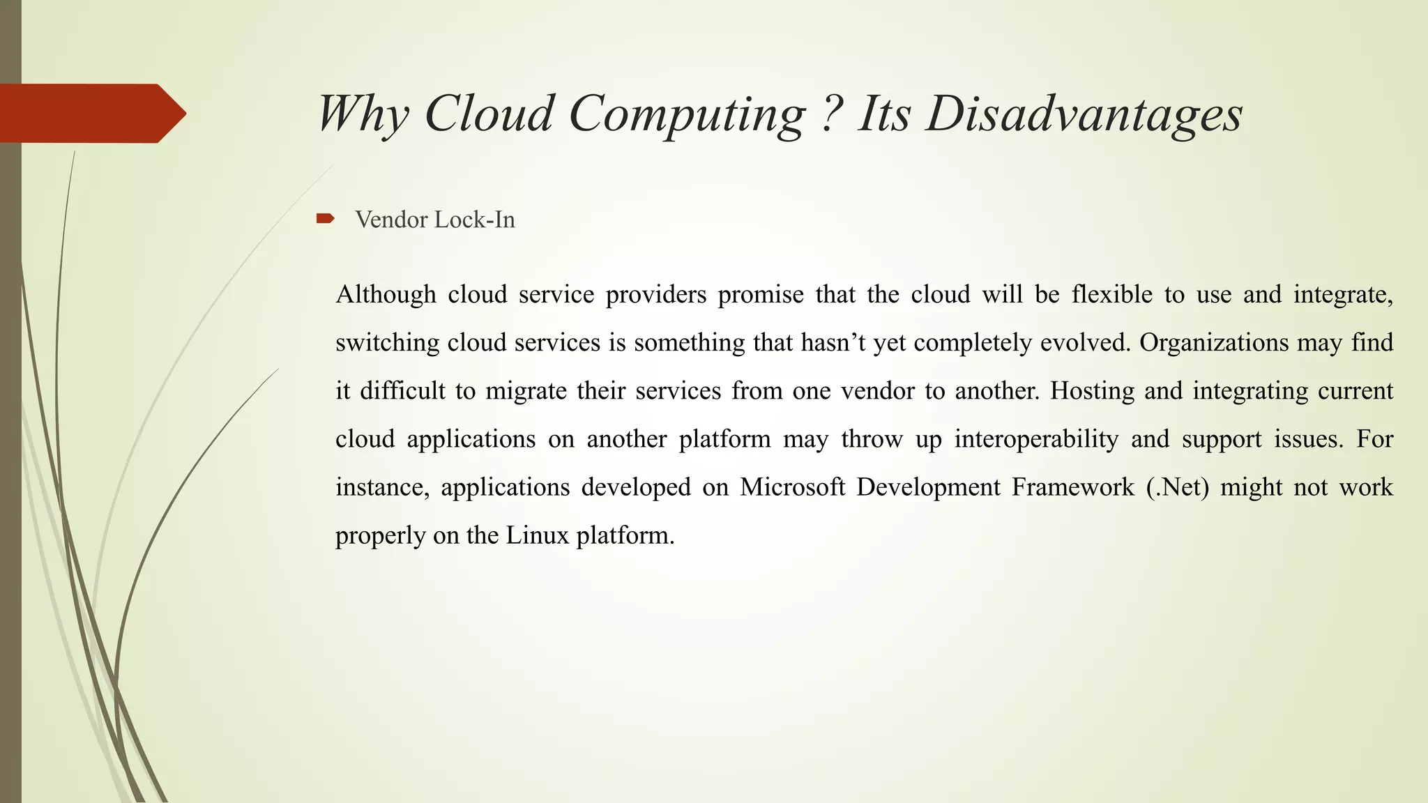 Why Cloud Computing ? Its Disadvantages
 Vendor Lock-In
Although cloud service providers promise that the cloud will be flexible to use and integrate,
switching cloud services is something that hasn’t yet completely evolved. Organizations may find
it difficult to migrate their services from one vendor to another. Hosting and integrating current
cloud applications on another platform may throw up interoperability and support issues. For
instance, applications developed on Microsoft Development Framework (.Net) might not work
properly on the Linux platform.
 