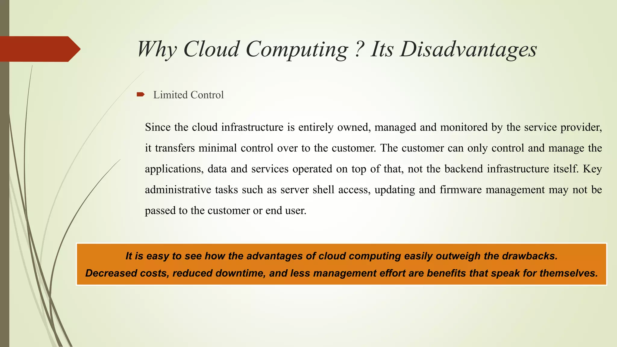 Why Cloud Computing ? Its Disadvantages
 Limited Control
Since the cloud infrastructure is entirely owned, managed and monitored by the service provider,
it transfers minimal control over to the customer. The customer can only control and manage the
applications, data and services operated on top of that, not the backend infrastructure itself. Key
administrative tasks such as server shell access, updating and firmware management may not be
passed to the customer or end user.
It is easy to see how the advantages of cloud computing easily outweigh the drawbacks.
Decreased costs, reduced downtime, and less management effort are benefits that speak for themselves.
 