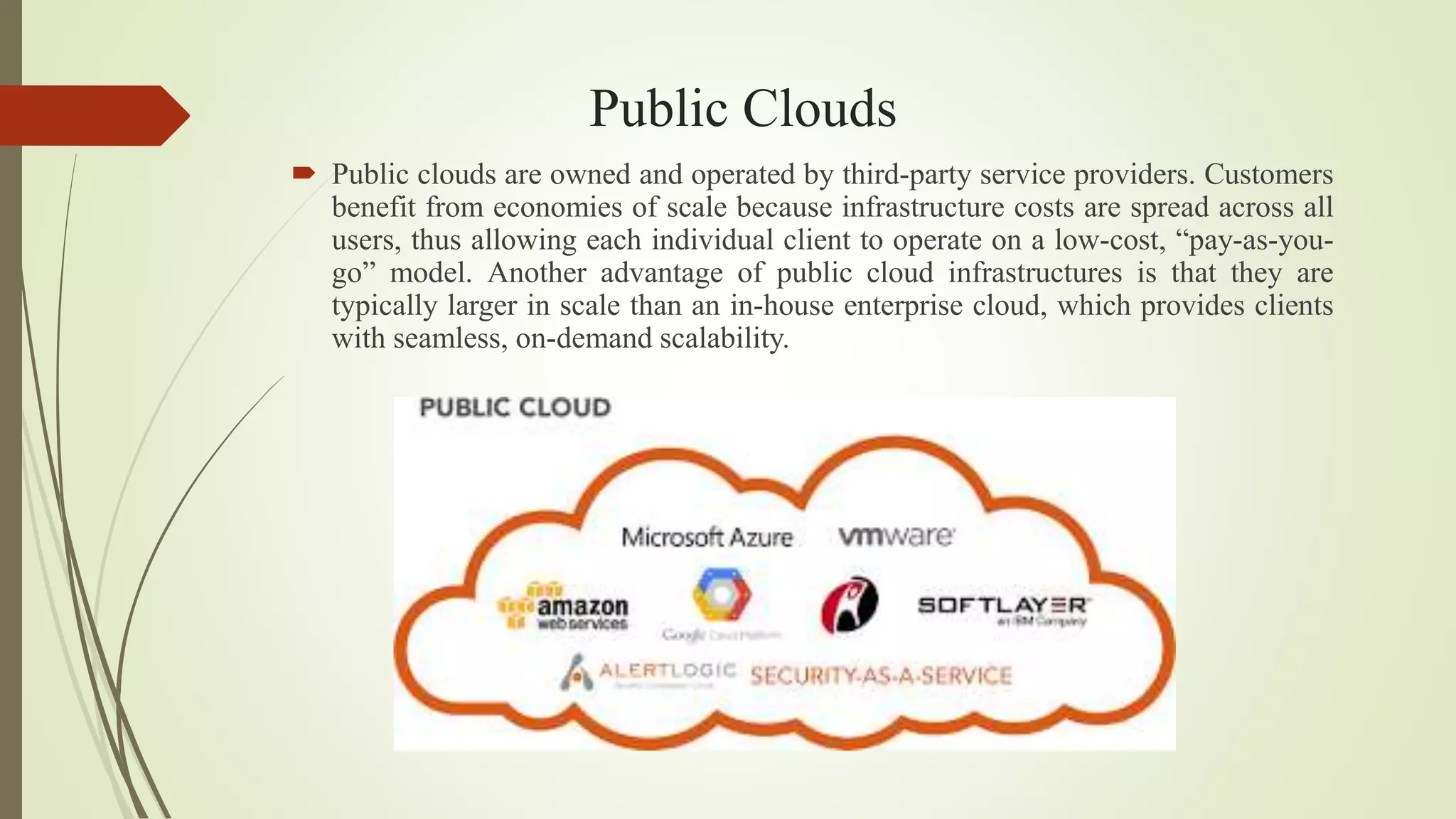 Public Clouds
 Public clouds are owned and operated by third-party service providers. Customers
benefit from economies of scale because infrastructure costs are spread across all
users, thus allowing each individual client to operate on a low-cost, “pay-as-you-
go” model. Another advantage of public cloud infrastructures is that they are
typically larger in scale than an in-house enterprise cloud, which provides clients
with seamless, on-demand scalability.
 