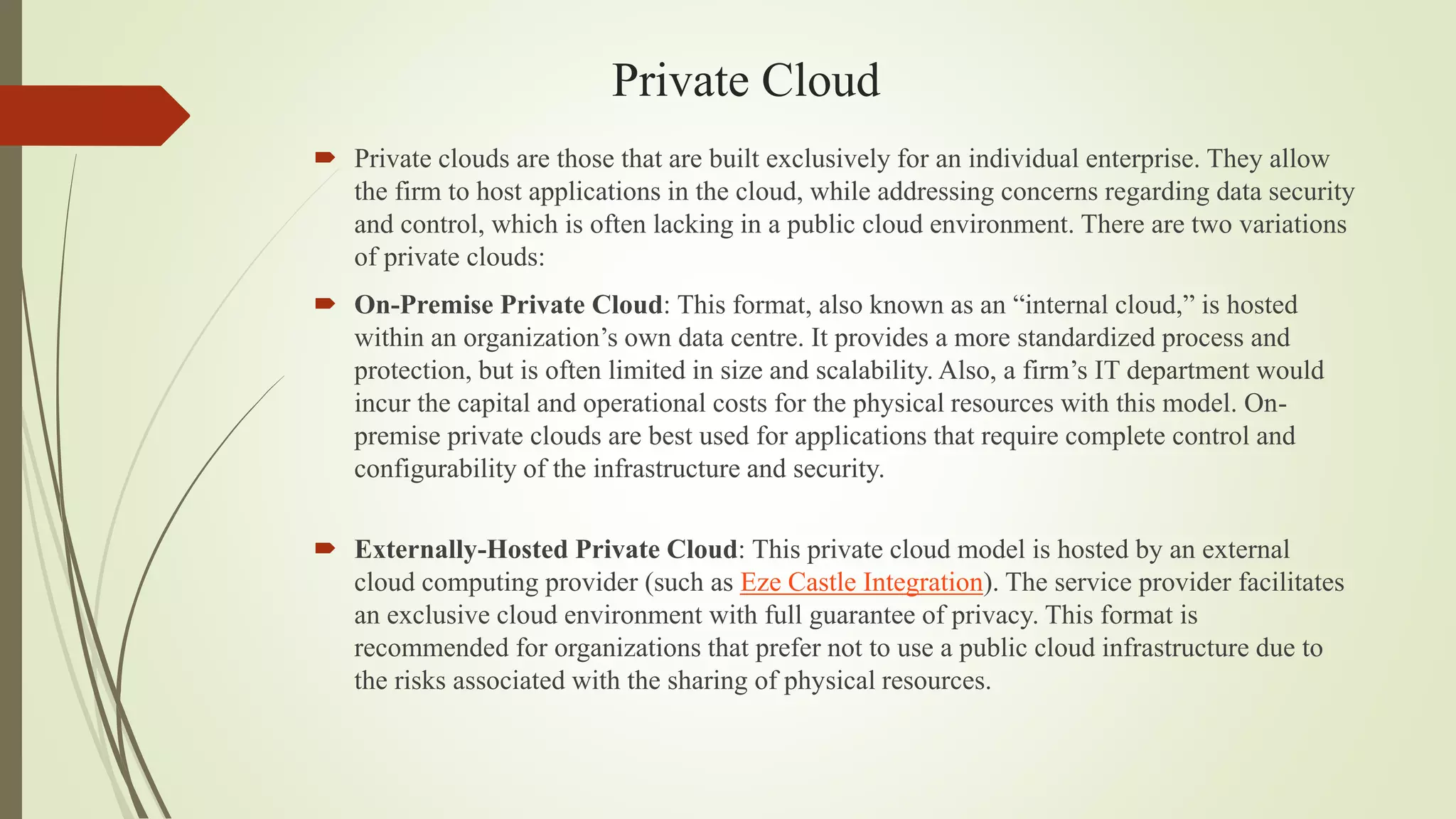 Private Cloud
 Private clouds are those that are built exclusively for an individual enterprise. They allow
the firm to host applications in the cloud, while addressing concerns regarding data security
and control, which is often lacking in a public cloud environment. There are two variations
of private clouds:
 On-Premise Private Cloud: This format, also known as an “internal cloud,” is hosted
within an organization’s own data centre. It provides a more standardized process and
protection, but is often limited in size and scalability. Also, a firm’s IT department would
incur the capital and operational costs for the physical resources with this model. On-
premise private clouds are best used for applications that require complete control and
configurability of the infrastructure and security.
 Externally-Hosted Private Cloud: This private cloud model is hosted by an external
cloud computing provider (such as Eze Castle Integration). The service provider facilitates
an exclusive cloud environment with full guarantee of privacy. This format is
recommended for organizations that prefer not to use a public cloud infrastructure due to
the risks associated with the sharing of physical resources.
 