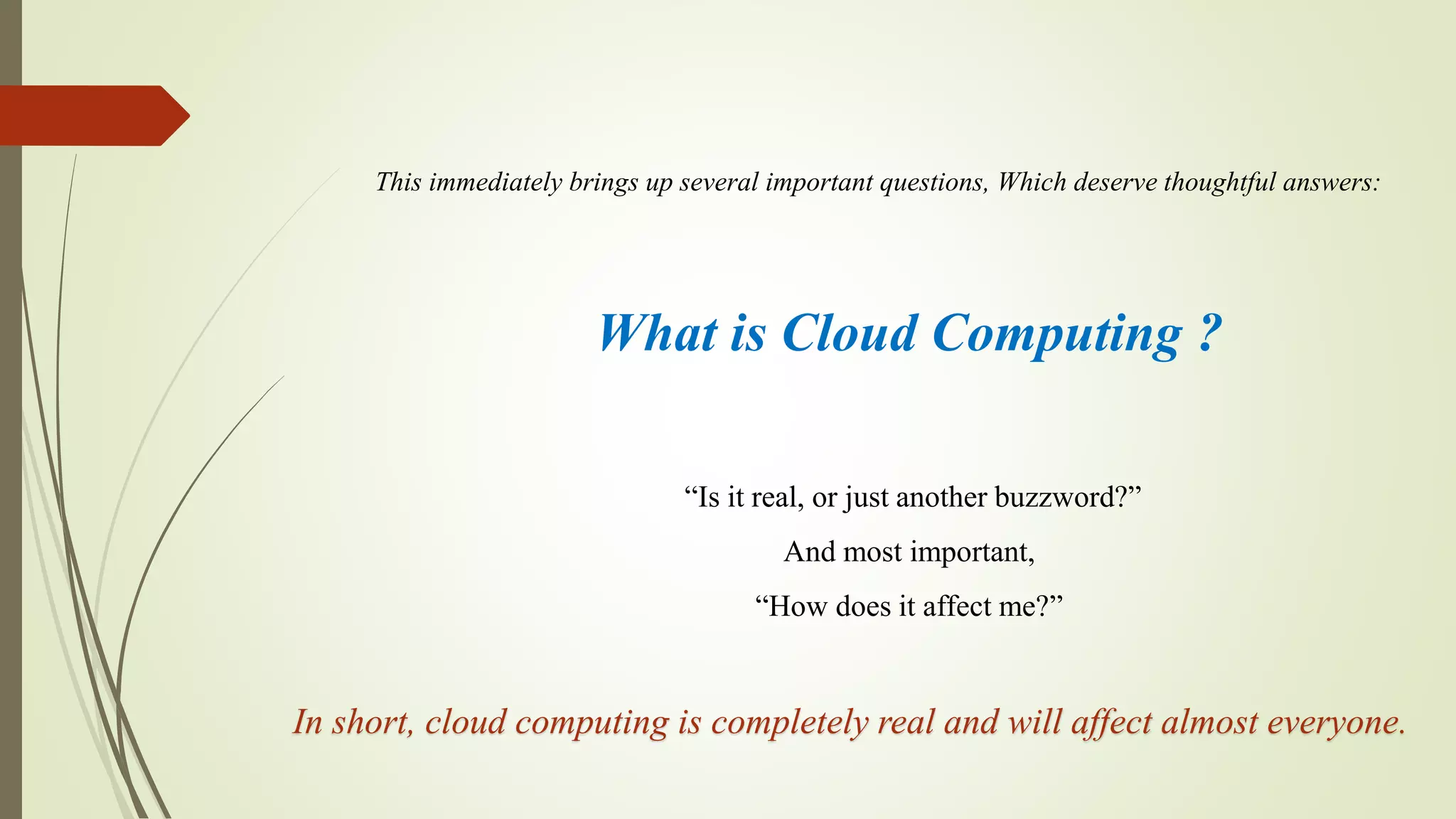 What is Cloud Computing ?
This immediately brings up several important questions, Which deserve thoughtful answers:
“Is it real, or just another buzzword?”
And most important,
“How does it affect me?”
In short, cloud computing is completely real and will affect almost everyone.
 