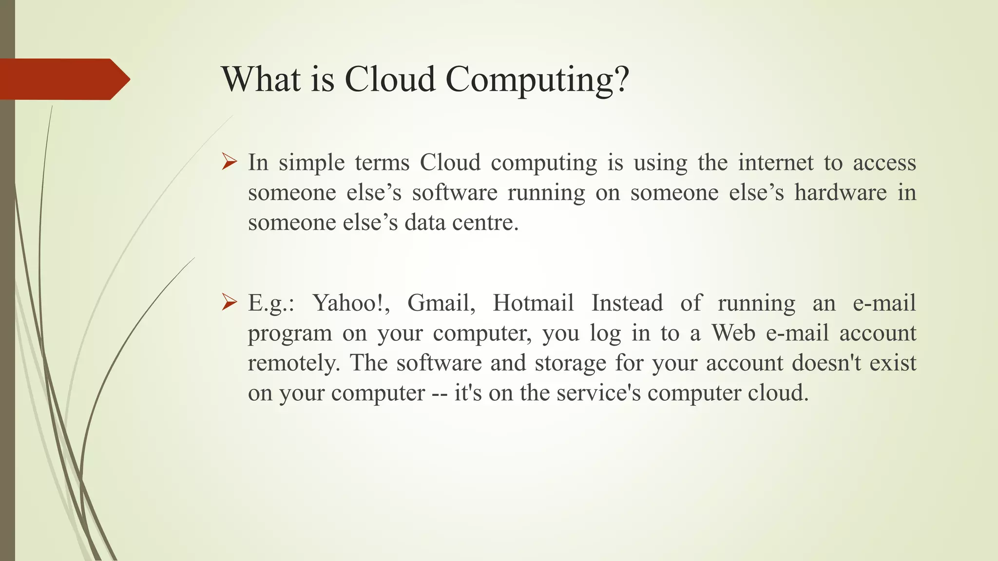 What is Cloud Computing?
 In simple terms Cloud computing is using the internet to access
someone else’s software running on someone else’s hardware in
someone else’s data centre.
 E.g.: Yahoo!, Gmail, Hotmail Instead of running an e-mail
program on your computer, you log in to a Web e-mail account
remotely. The software and storage for your account doesn't exist
on your computer -- it's on the service's computer cloud.
 