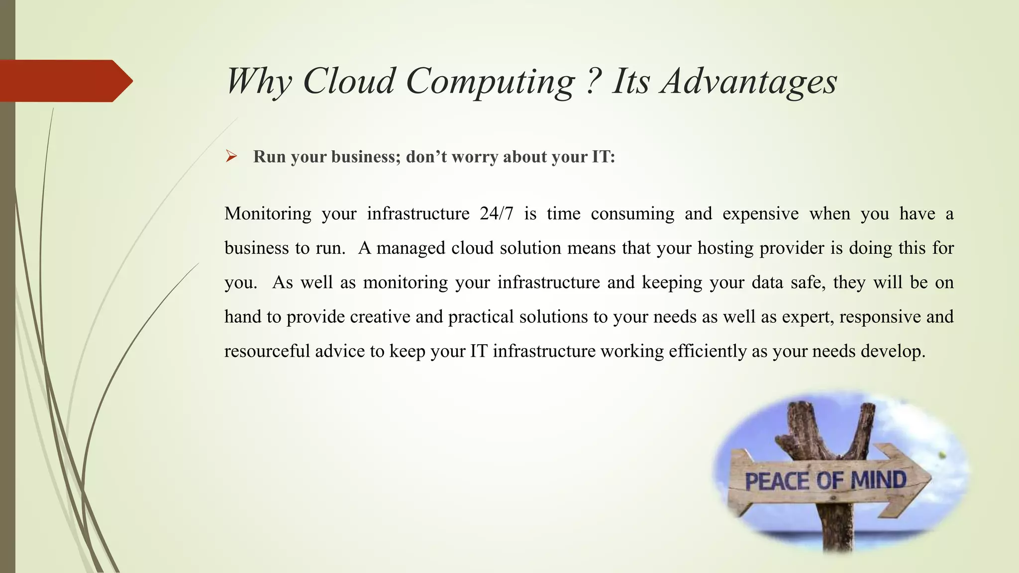 Why Cloud Computing ? Its Advantages
 Run your business; don’t worry about your IT:
Monitoring your infrastructure 24/7 is time consuming and expensive when you have a
business to run. A managed cloud solution means that your hosting provider is doing this for
you. As well as monitoring your infrastructure and keeping your data safe, they will be on
hand to provide creative and practical solutions to your needs as well as expert, responsive and
resourceful advice to keep your IT infrastructure working efficiently as your needs develop.
 