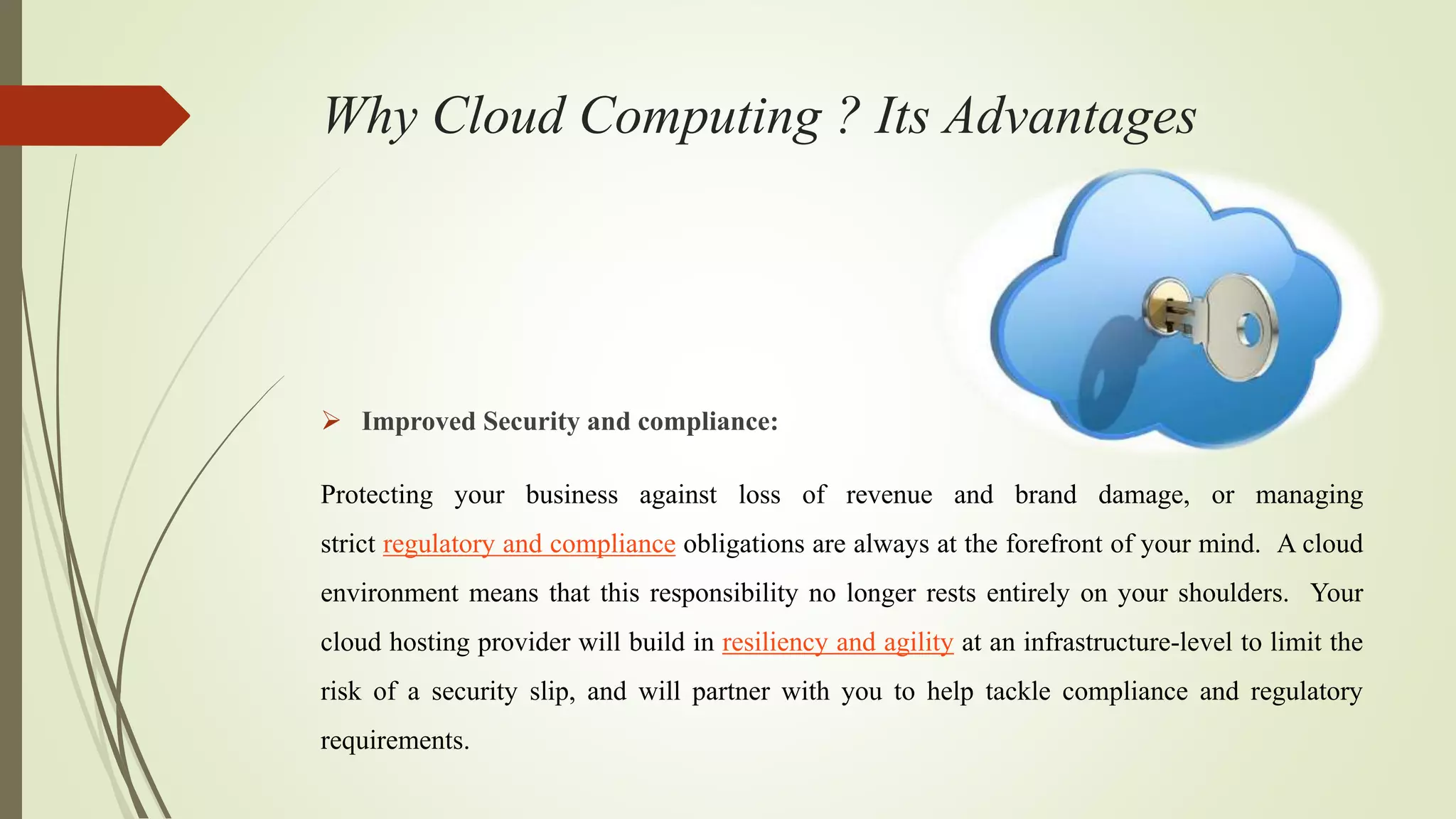 Why Cloud Computing ? Its Advantages
 Improved Security and compliance:
Protecting your business against loss of revenue and brand damage, or managing
strict regulatory and compliance obligations are always at the forefront of your mind. A cloud
environment means that this responsibility no longer rests entirely on your shoulders. Your
cloud hosting provider will build in resiliency and agility at an infrastructure-level to limit the
risk of a security slip, and will partner with you to help tackle compliance and regulatory
requirements.
 