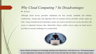 Why Cloud Computing ? Its Disadvantages
 Security
Although cloud service providers implement the best security standards and industry
certifications, storing data and important files on external service providers always opens up
risks. Using cloud-powered technologies means you need to provide your service provider with
access to important business data. Meanwhile, being a public service opens up cloud service
providers to security challenges on a routine basis.
Cyber-criminals and hackers are increasingly attacking cloud infrastructure, which they see as a "fruit-bearing jackpot"
as more organisations are making use of public cloud to store their data than ever before, a security company claims.
 