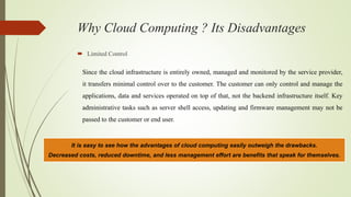 Why Cloud Computing ? Its Disadvantages
 Limited Control
Since the cloud infrastructure is entirely owned, managed and monitored by the service provider,
it transfers minimal control over to the customer. The customer can only control and manage the
applications, data and services operated on top of that, not the backend infrastructure itself. Key
administrative tasks such as server shell access, updating and firmware management may not be
passed to the customer or end user.
It is easy to see how the advantages of cloud computing easily outweigh the drawbacks.
Decreased costs, reduced downtime, and less management effort are benefits that speak for themselves.
 