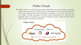 Public Clouds
 Public clouds are owned and operated by third-party service providers. Customers
benefit from economies of scale because infrastructure costs are spread across all
users, thus allowing each individual client to operate on a low-cost, “pay-as-you-
go” model. Another advantage of public cloud infrastructures is that they are
typically larger in scale than an in-house enterprise cloud, which provides clients
with seamless, on-demand scalability.
 