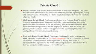 Private Cloud
 Private clouds are those that are built exclusively for an individual enterprise. They allow
the firm to host applications in the cloud, while addressing concerns regarding data security
and control, which is often lacking in a public cloud environment. There are two variations
of private clouds:
 On-Premise Private Cloud: This format, also known as an “internal cloud,” is hosted
within an organization’s own data centre. It provides a more standardized process and
protection, but is often limited in size and scalability. Also, a firm’s IT department would
incur the capital and operational costs for the physical resources with this model. On-
premise private clouds are best used for applications that require complete control and
configurability of the infrastructure and security.
 Externally-Hosted Private Cloud: This private cloud model is hosted by an external
cloud computing provider (such as Eze Castle Integration). The service provider facilitates
an exclusive cloud environment with full guarantee of privacy. This format is
recommended for organizations that prefer not to use a public cloud infrastructure due to
the risks associated with the sharing of physical resources.
 