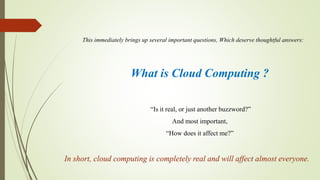 What is Cloud Computing ?
This immediately brings up several important questions, Which deserve thoughtful answers:
“Is it real, or just another buzzword?”
And most important,
“How does it affect me?”
In short, cloud computing is completely real and will affect almost everyone.
 