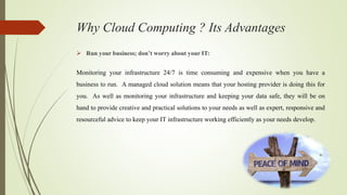 Why Cloud Computing ? Its Advantages
 Run your business; don’t worry about your IT:
Monitoring your infrastructure 24/7 is time consuming and expensive when you have a
business to run. A managed cloud solution means that your hosting provider is doing this for
you. As well as monitoring your infrastructure and keeping your data safe, they will be on
hand to provide creative and practical solutions to your needs as well as expert, responsive and
resourceful advice to keep your IT infrastructure working efficiently as your needs develop.
 