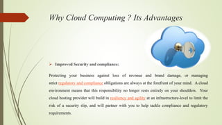 Why Cloud Computing ? Its Advantages
 Improved Security and compliance:
Protecting your business against loss of revenue and brand damage, or managing
strict regulatory and compliance obligations are always at the forefront of your mind. A cloud
environment means that this responsibility no longer rests entirely on your shoulders. Your
cloud hosting provider will build in resiliency and agility at an infrastructure-level to limit the
risk of a security slip, and will partner with you to help tackle compliance and regulatory
requirements.
 