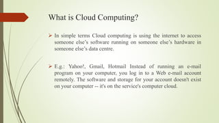 What is Cloud Computing?
 In simple terms Cloud computing is using the internet to access
someone else’s software running on someone else’s hardware in
someone else’s data centre.
 E.g.: Yahoo!, Gmail, Hotmail Instead of running an e-mail
program on your computer, you log in to a Web e-mail account
remotely. The software and storage for your account doesn't exist
on your computer -- it's on the service's computer cloud.
 