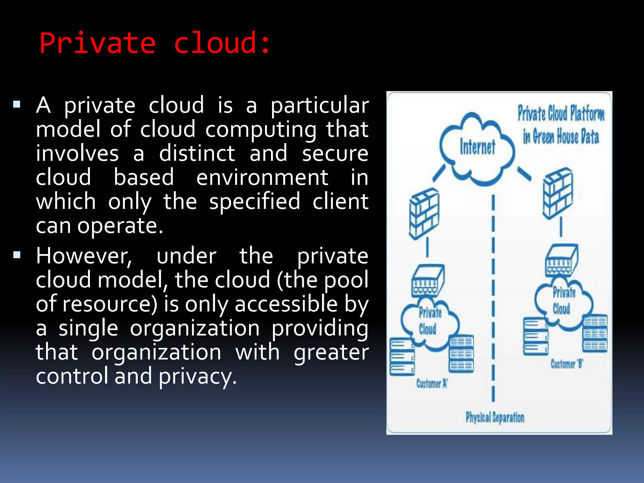 Private cloud:
 A private cloud is a particular
model of cloud computing that
involves a distinct and secure
cloud based environment in
which only the specified client
can operate.
 However, under the private
cloud model, the cloud (the pool
of resource) is only accessible by
a single organization providing
that organization with greater
control and privacy.
 