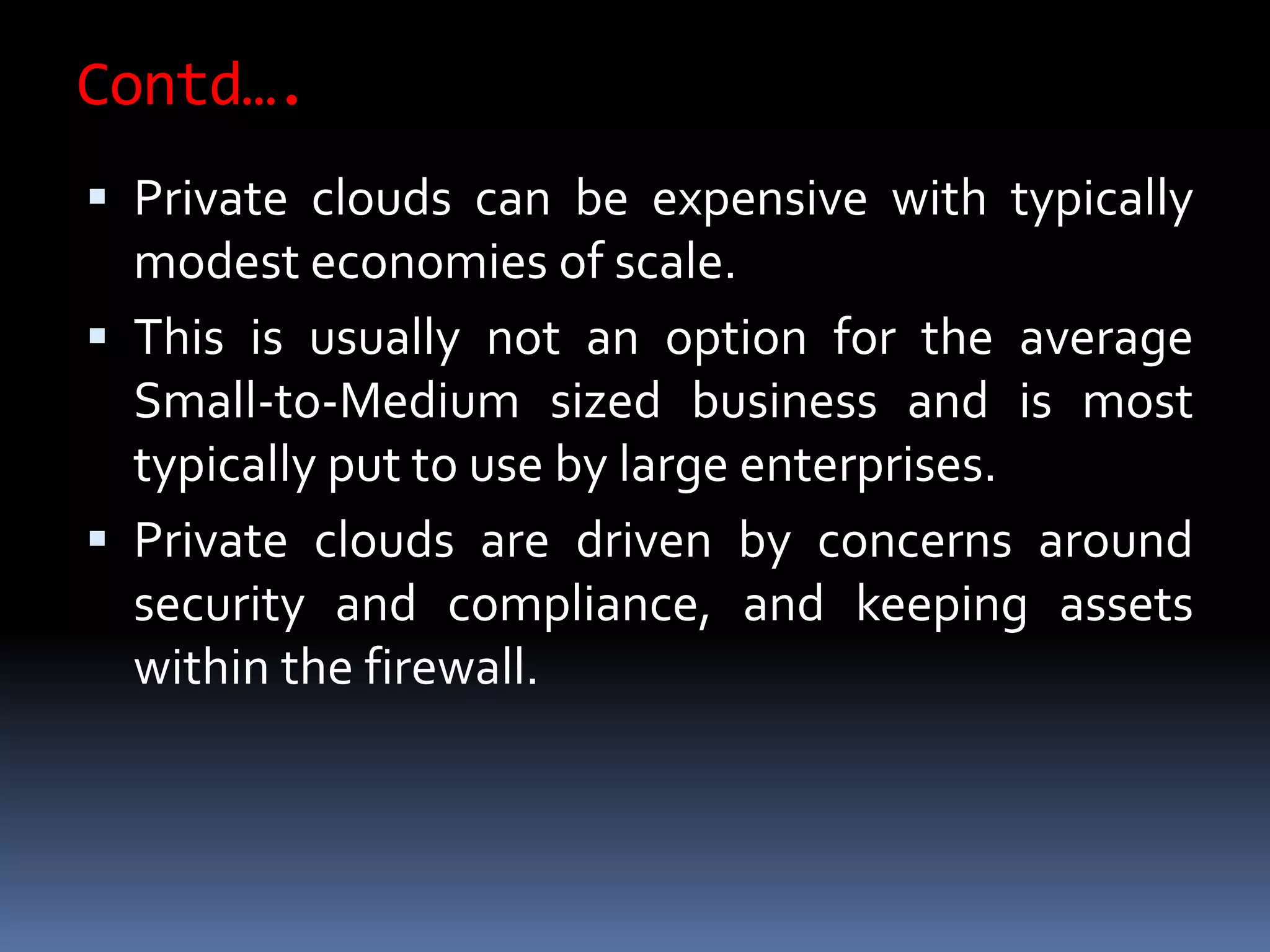 Contd….
 Private clouds can be expensive with typically
modest economies of scale.
 This is usually not an option for the average
Small-to-Medium sized business and is most
typically put to use by large enterprises.
 Private clouds are driven by concerns around
security and compliance, and keeping assets
within the firewall.
 