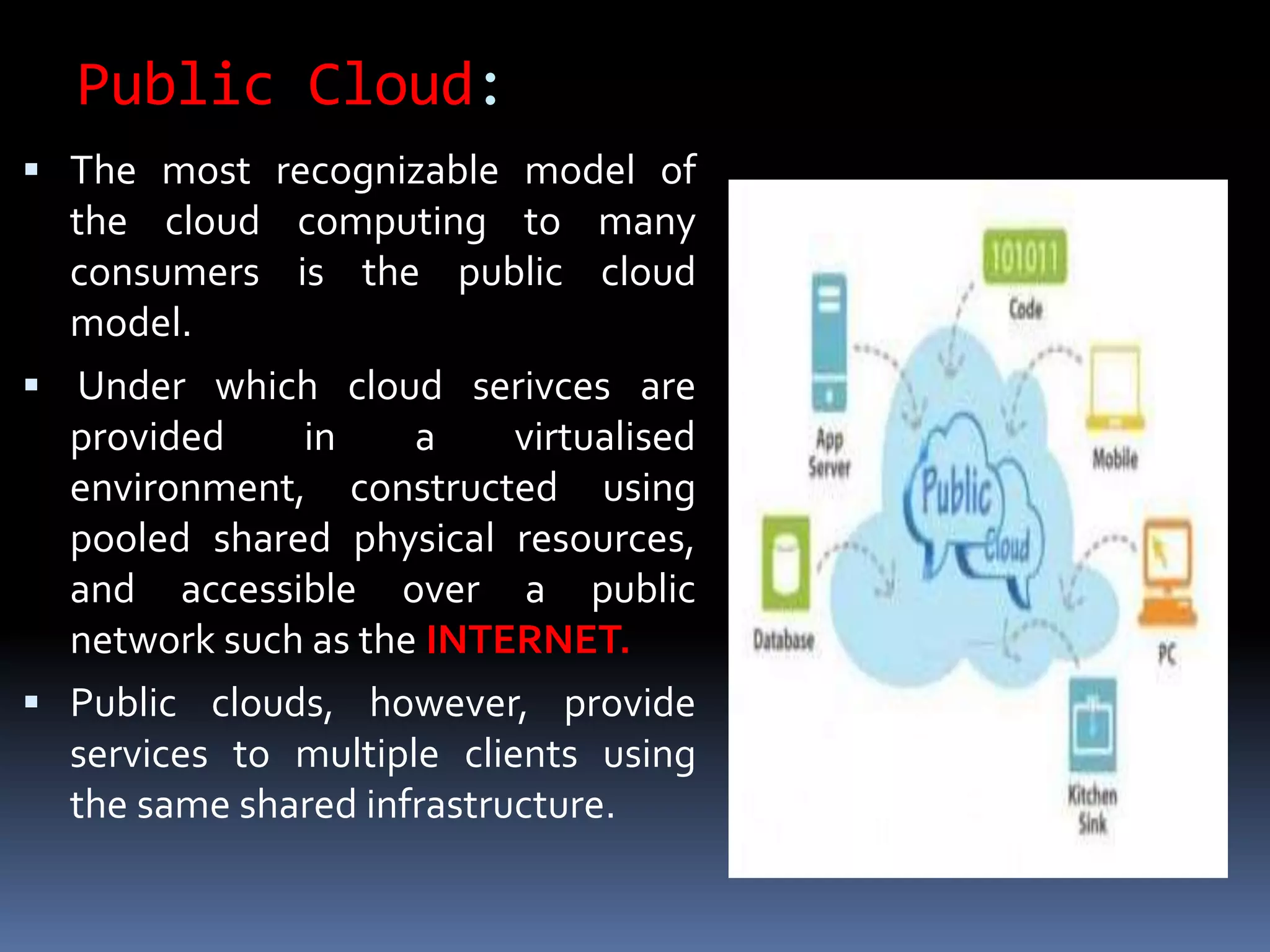 Public Cloud:
 The most recognizable model of
the cloud computing to many
consumers is the public cloud
model.
 Under which cloud serivces are
provided in a virtualised
environment, constructed using
pooled shared physical resources,
and accessible over a public
network such as the INTERNET.
 Public clouds, however, provide
services to multiple clients using
the same shared infrastructure.
 