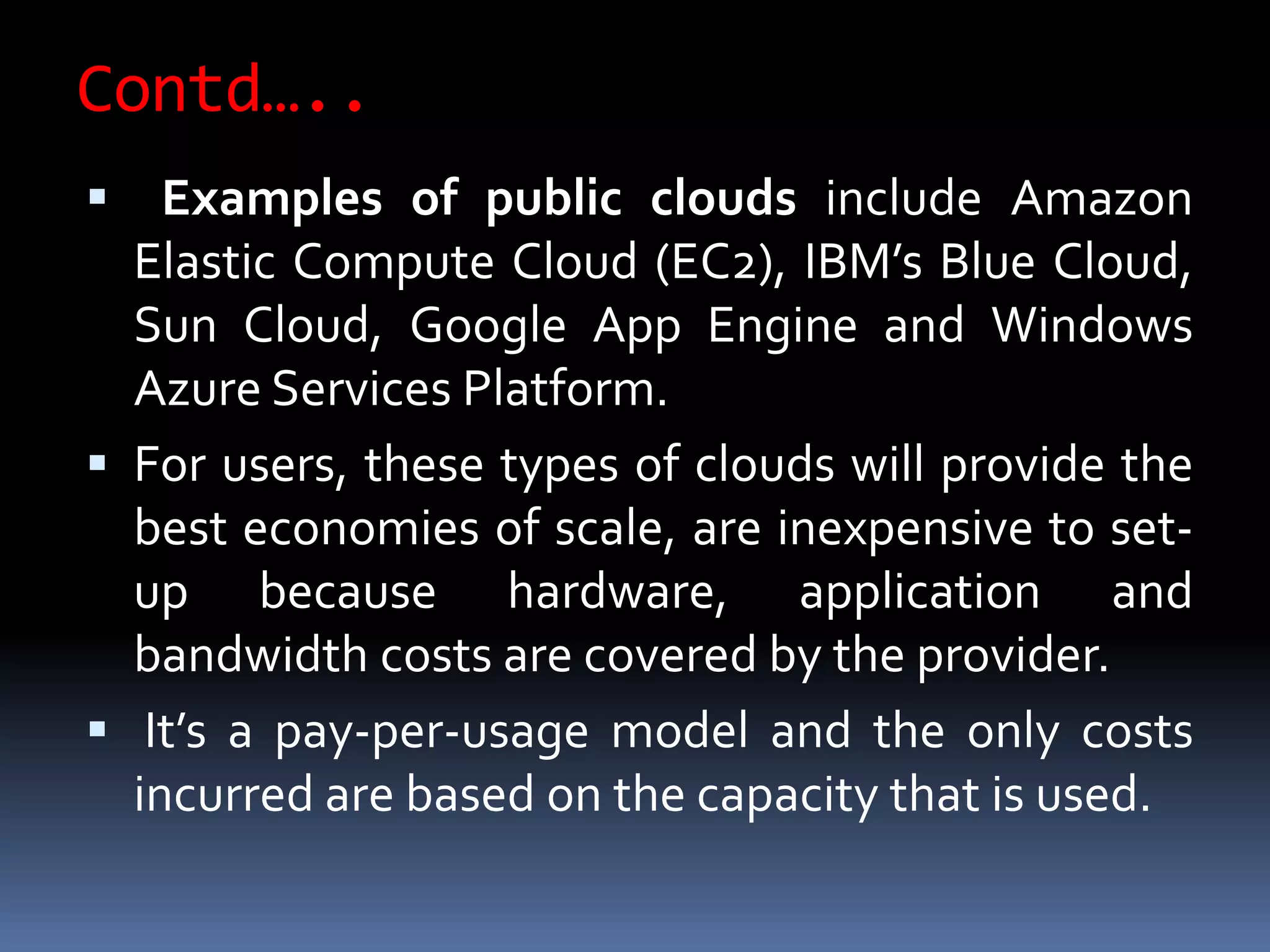 Contd…..
 Examples of public clouds include Amazon
Elastic Compute Cloud (EC2), IBM’s Blue Cloud,
Sun Cloud, Google App Engine and Windows
Azure Services Platform.
 For users, these types of clouds will provide the
best economies of scale, are inexpensive to set-
up because hardware, application and
bandwidth costs are covered by the provider.
 It’s a pay-per-usage model and the only costs
incurred are based on the capacity that is used.
 
