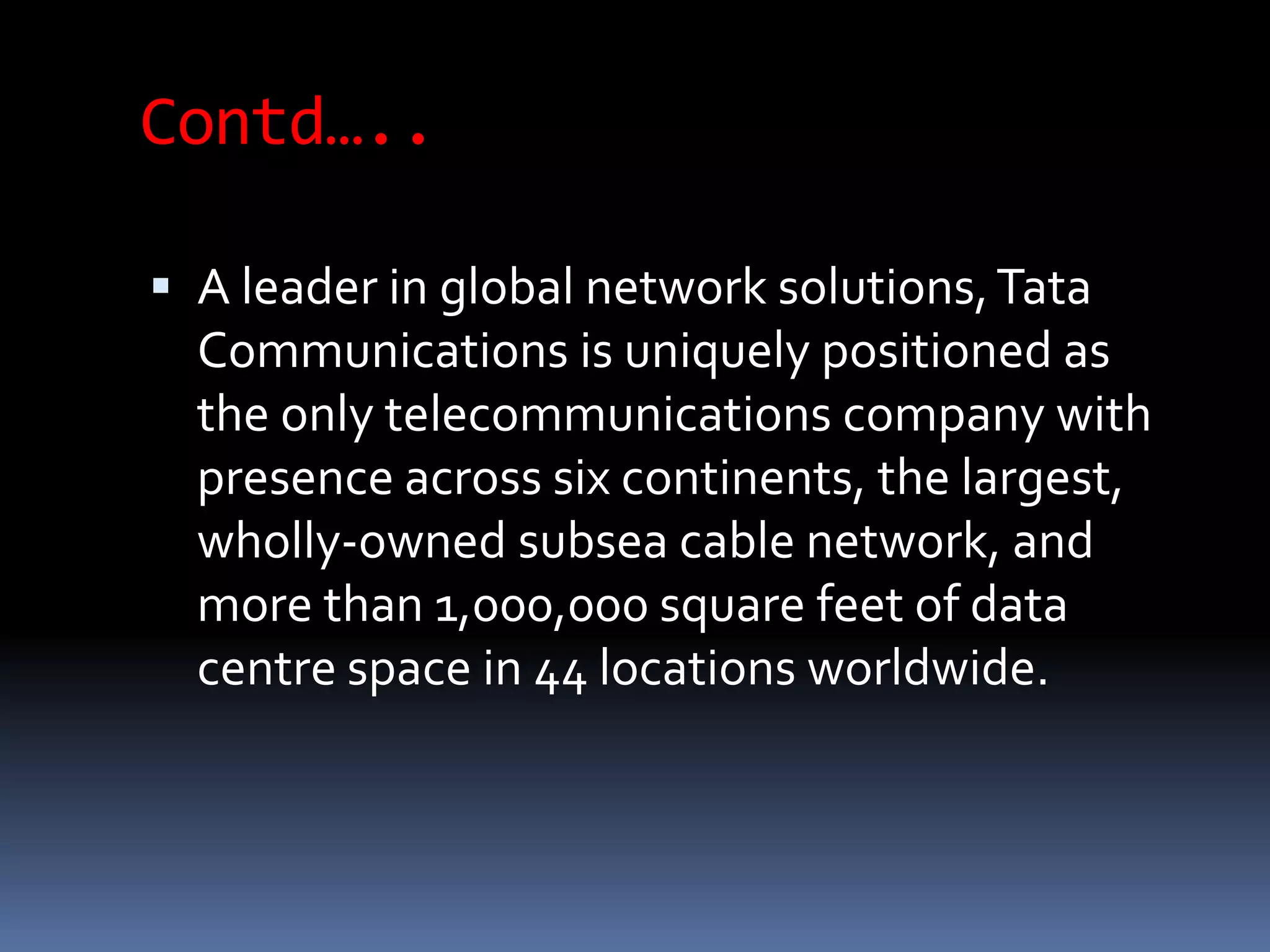 Contd…..
 A leader in global network solutions,Tata
Communications is uniquely positioned as
the only telecommunications company with
presence across six continents, the largest,
wholly-owned subsea cable network, and
more than 1,000,000 square feet of data
centre space in 44 locations worldwide.
 