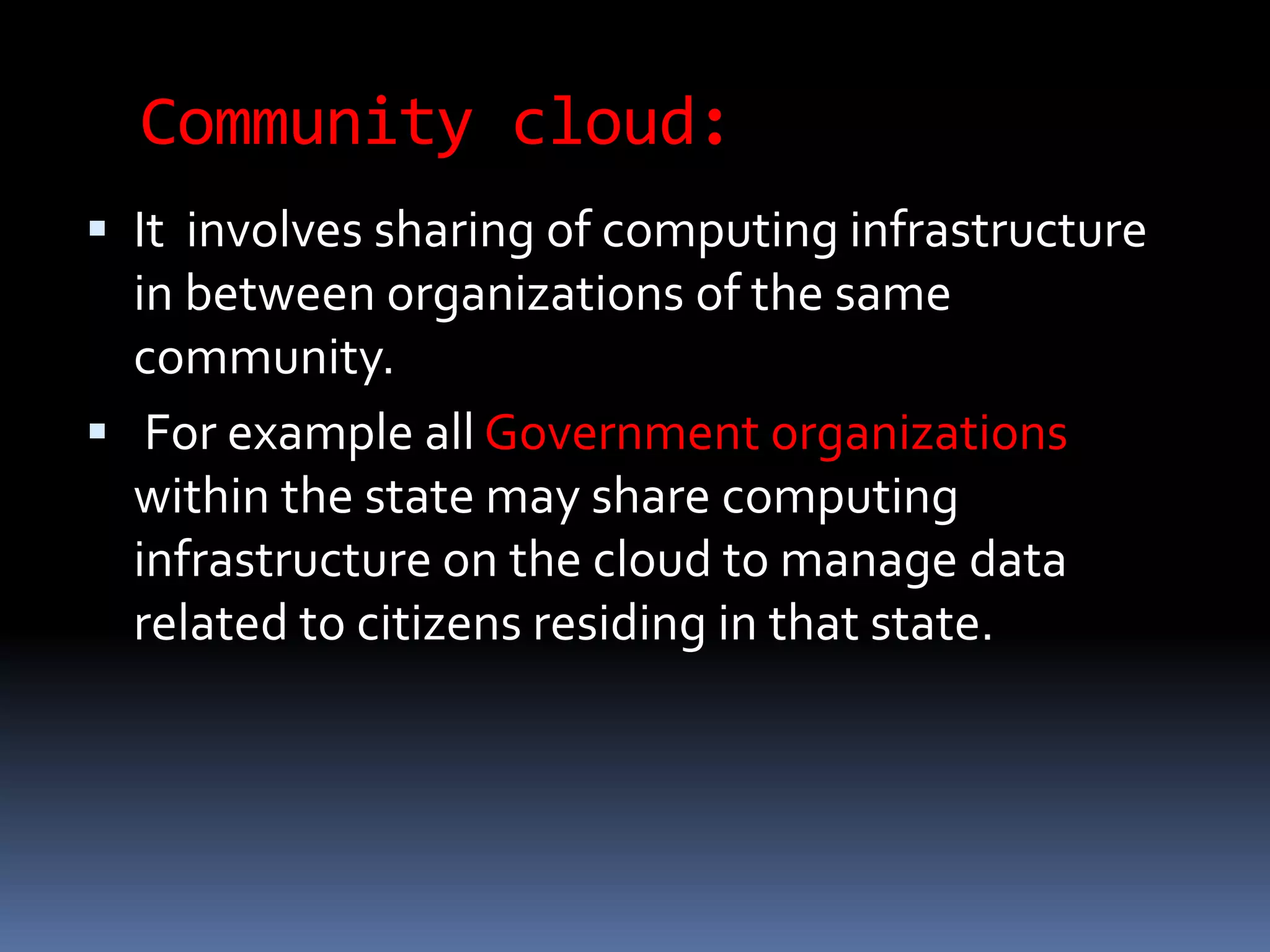 Community cloud:
 It involves sharing of computing infrastructure
in between organizations of the same
community.
 For example all Government organizations
within the state may share computing
infrastructure on the cloud to manage data
related to citizens residing in that state.
 