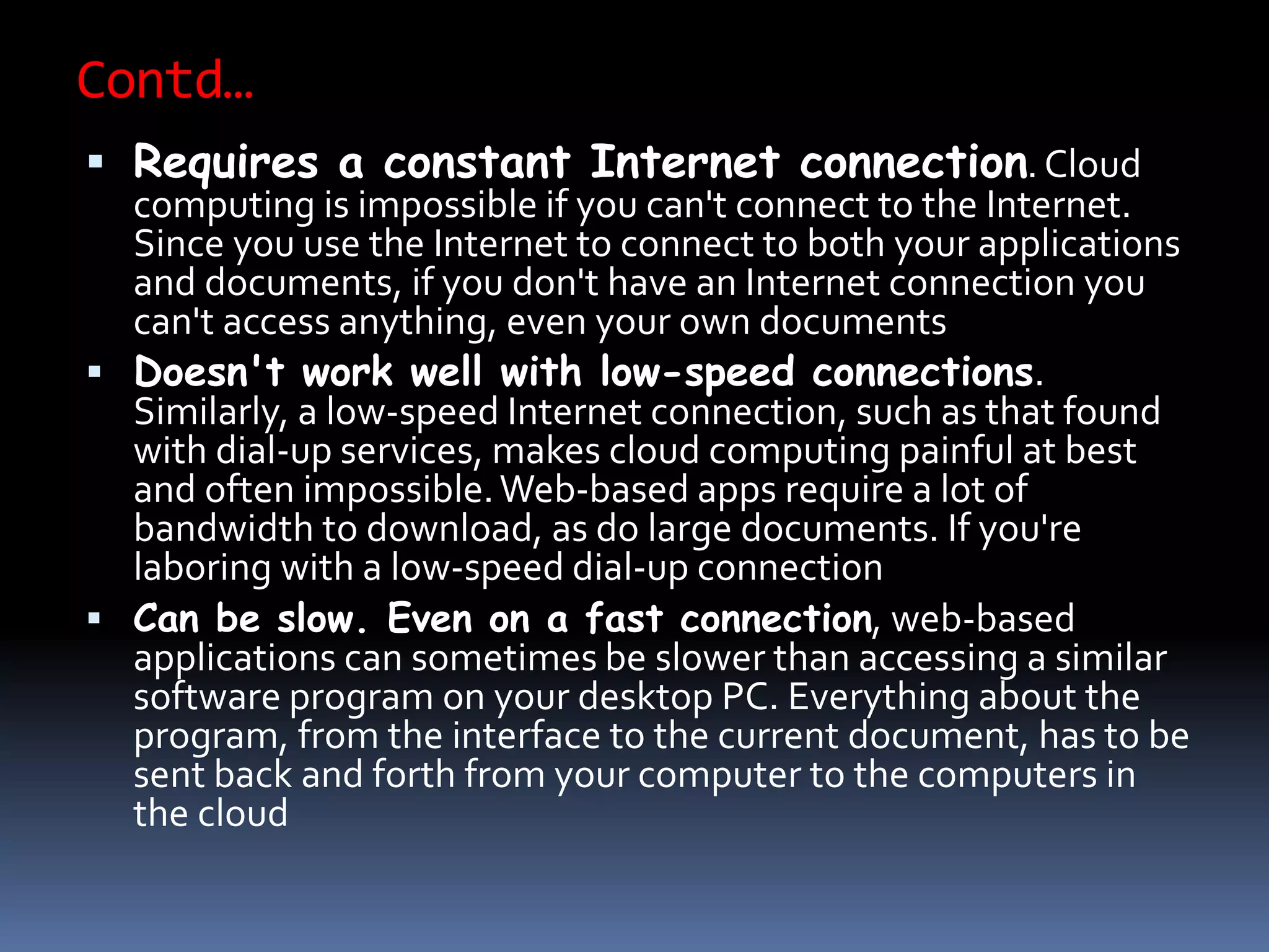 Contd…
 Requires a constant Internet connection. Cloud
computing is impossible if you can't connect to the Internet.
Since you use the Internet to connect to both your applications
and documents, if you don't have an Internet connection you
can't access anything, even your own documents
 Doesn't work well with low-speed connections.
Similarly, a low-speed Internet connection, such as that found
with dial-up services, makes cloud computing painful at best
and often impossible.Web-based apps require a lot of
bandwidth to download, as do large documents. If you're
laboring with a low-speed dial-up connection
 Can be slow. Even on a fast connection, web-based
applications can sometimes be slower than accessing a similar
software program on your desktop PC. Everything about the
program, from the interface to the current document, has to be
sent back and forth from your computer to the computers in
the cloud
 