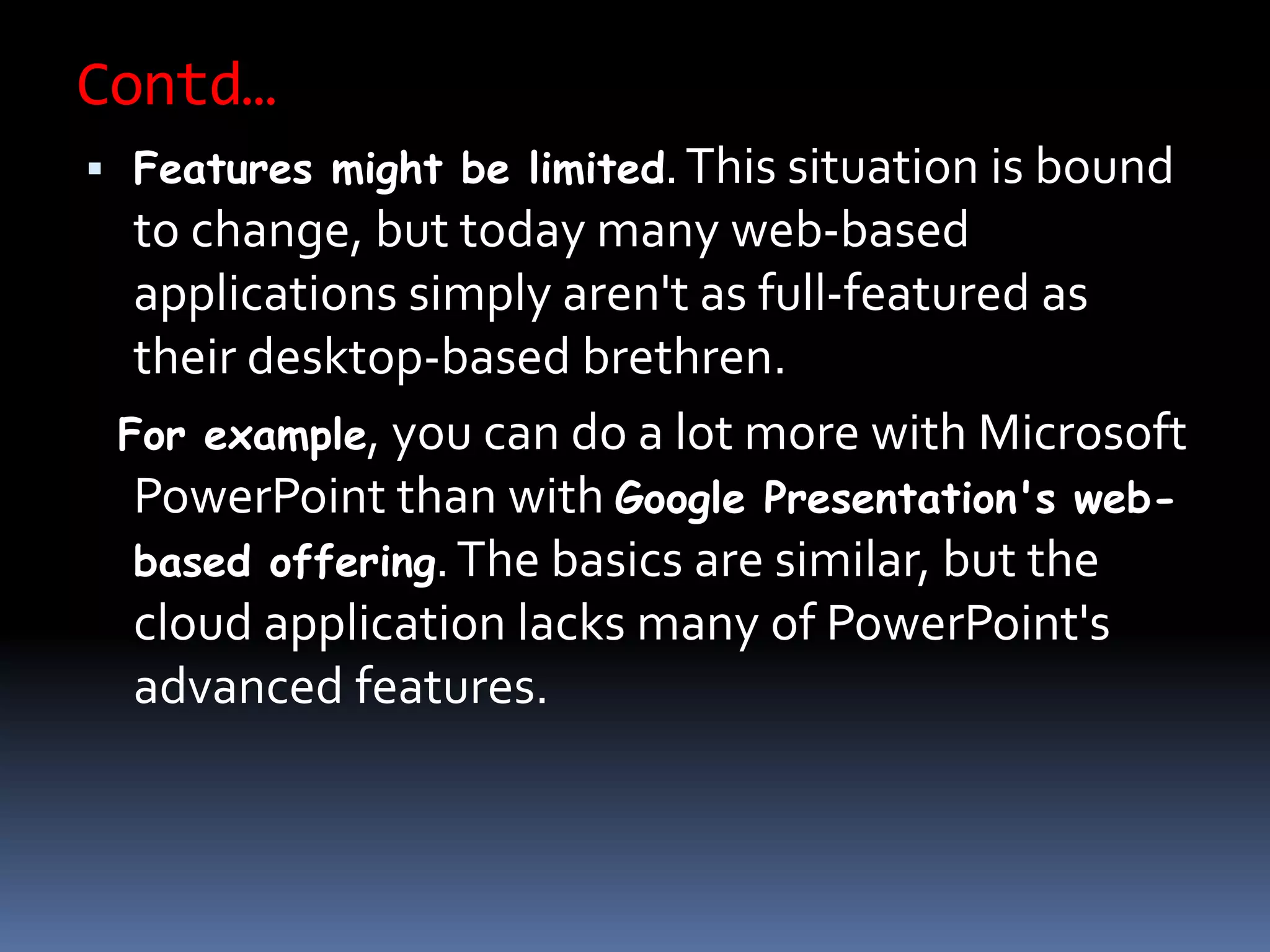 Contd…
 Features might be limited.This situation is bound
to change, but today many web-based
applications simply aren't as full-featured as
their desktop-based brethren.
For example, you can do a lot more with Microsoft
PowerPoint than with Google Presentation's web-
based offering.The basics are similar, but the
cloud application lacks many of PowerPoint's
advanced features.
 