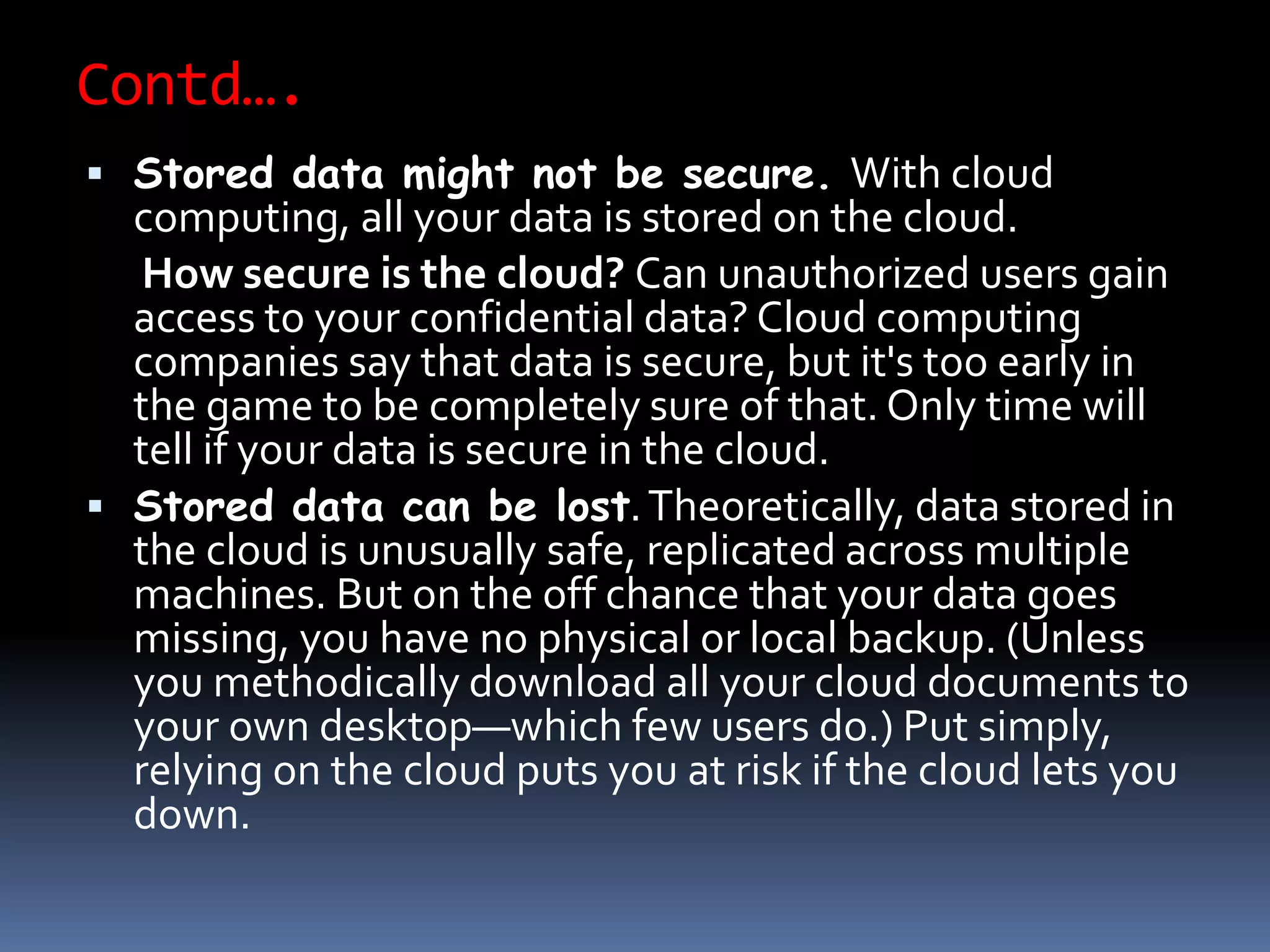 Contd….
 Stored data might not be secure. With cloud
computing, all your data is stored on the cloud.
How secure is the cloud? Can unauthorized users gain
access to your confidential data? Cloud computing
companies say that data is secure, but it's too early in
the game to be completely sure of that. Only time will
tell if your data is secure in the cloud.
 Stored data can be lost.Theoretically, data stored in
the cloud is unusually safe, replicated across multiple
machines. But on the off chance that your data goes
missing, you have no physical or local backup. (Unless
you methodically download all your cloud documents to
your own desktop—which few users do.) Put simply,
relying on the cloud puts you at risk if the cloud lets you
down.
 