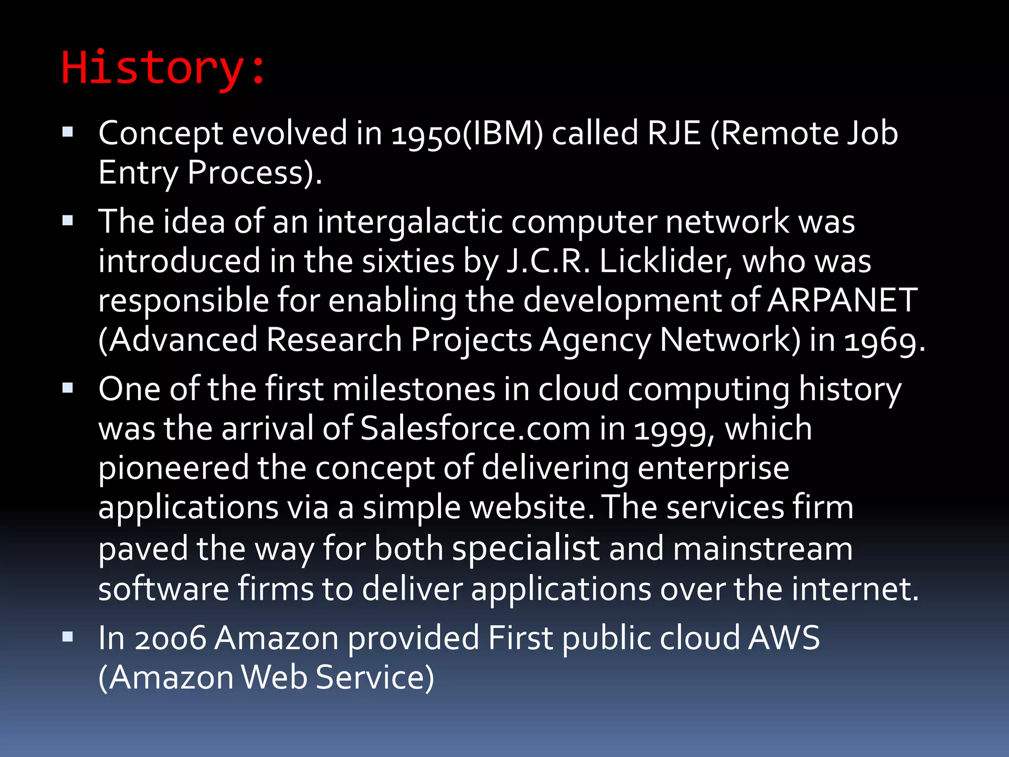 History:
 Concept evolved in 1950(IBM) called RJE (Remote Job
Entry Process).
 The idea of an intergalactic computer network was
introduced in the sixties by J.C.R. Licklider, who was
responsible for enabling the development of ARPANET
(Advanced Research Projects Agency Network) in 1969.
 One of the first milestones in cloud computing history
was the arrival of Salesforce.com in 1999, which
pioneered the concept of delivering enterprise
applications via a simple website.The services firm
paved the way for both specialist and mainstream
software firms to deliver applications over the internet.
 In 2006 Amazon provided First public cloud AWS
(AmazonWeb Service)
 