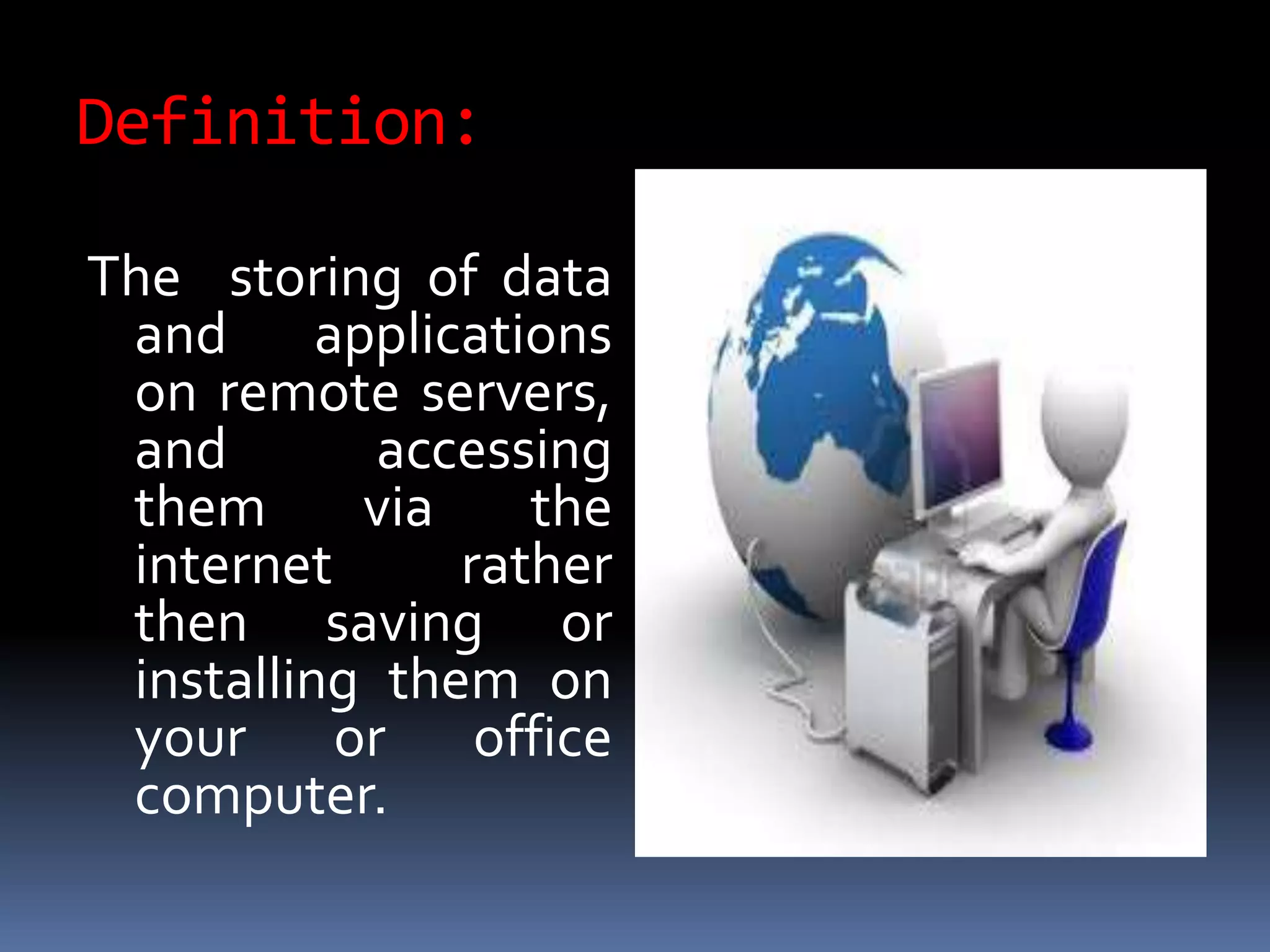 Definition:
The storing of data
and applications
on remote servers,
and accessing
them via the
internet rather
then saving or
installing them on
your or office
computer.
 