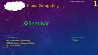 Cloud Computing
Seminar
Presented by:
S K Jha
1
Submitted to:
Prof. Awadhesh Kumar Singh
(HOD,Computer Engineering Dept.)
NIT Kurukshetra
Date:- 02/09/2016
 