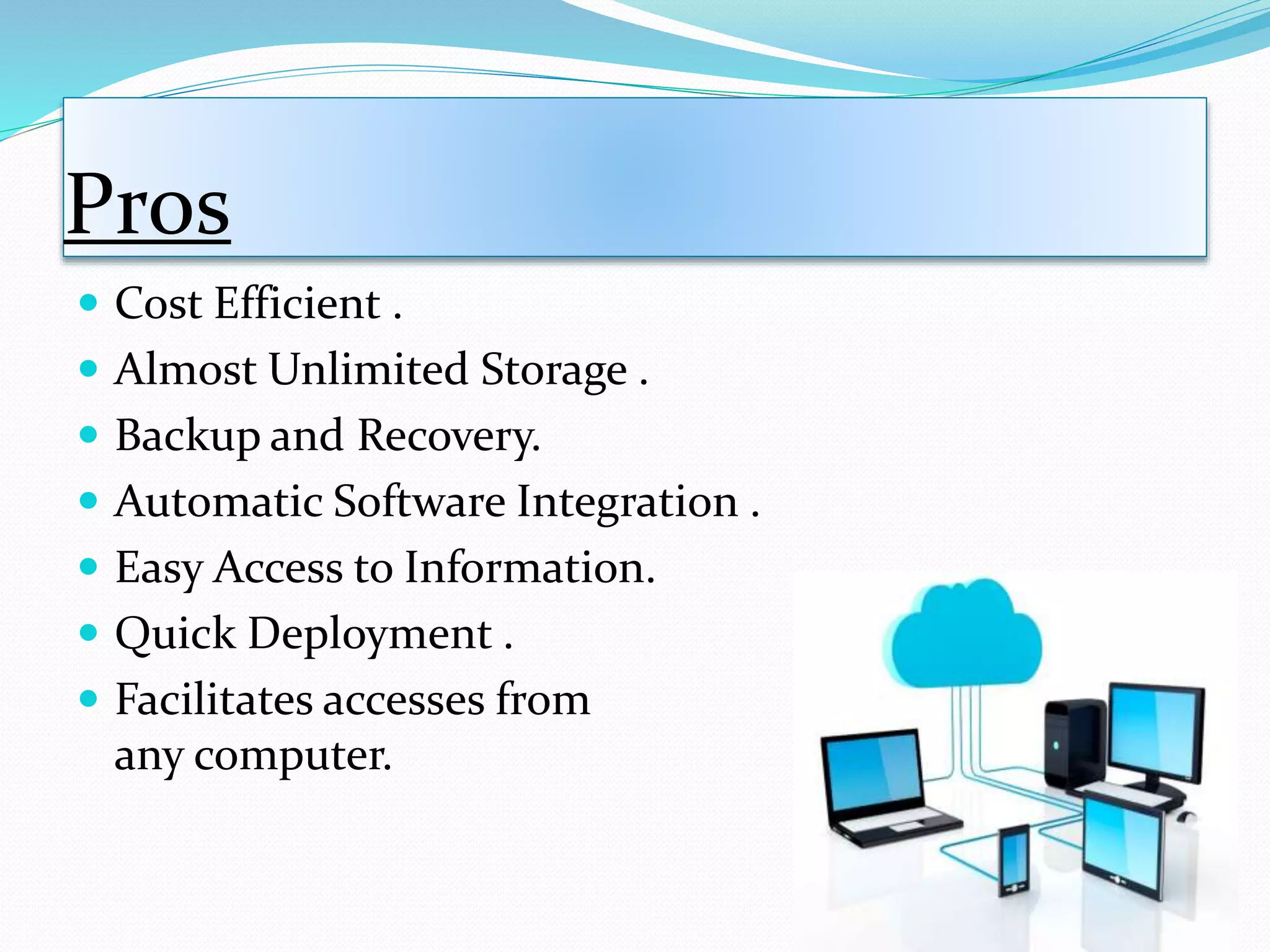 Pros
 Cost Efficient .
 Almost Unlimited Storage .
 Backup and Recovery.
 Automatic Software Integration .
 Easy Access to Information.
 Quick Deployment .
 Facilitates accesses from
any computer.
 