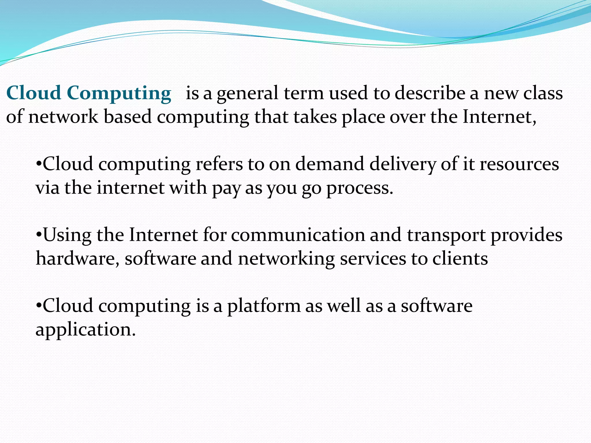 Cloud Computing is a general term used to describe a new class
of network based computing that takes place over the Internet,
•Cloud computing refers to on demand delivery of it resources
via the internet with pay as you go process.
•Using the Internet for communication and transport provides
hardware, software and networking services to clients
•Cloud computing is a platform as well as a software
application.
 