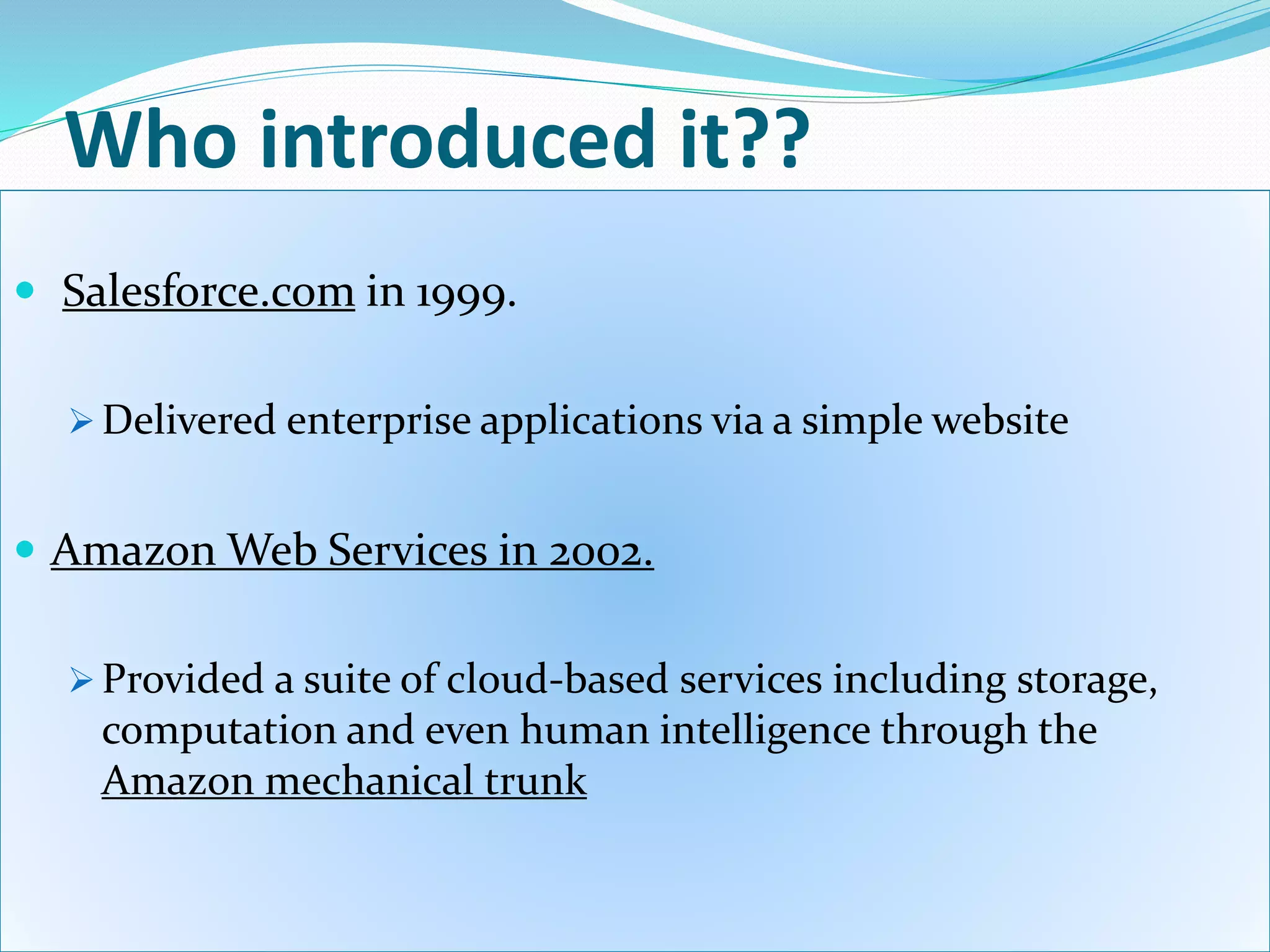Who introduced it??
 Salesforce.com in 1999.
 Delivered enterprise applications via a simple website
 Amazon Web Services in 2002.
 Provided a suite of cloud-based services including storage,
computation and even human intelligence through the
Amazon mechanical trunk
 