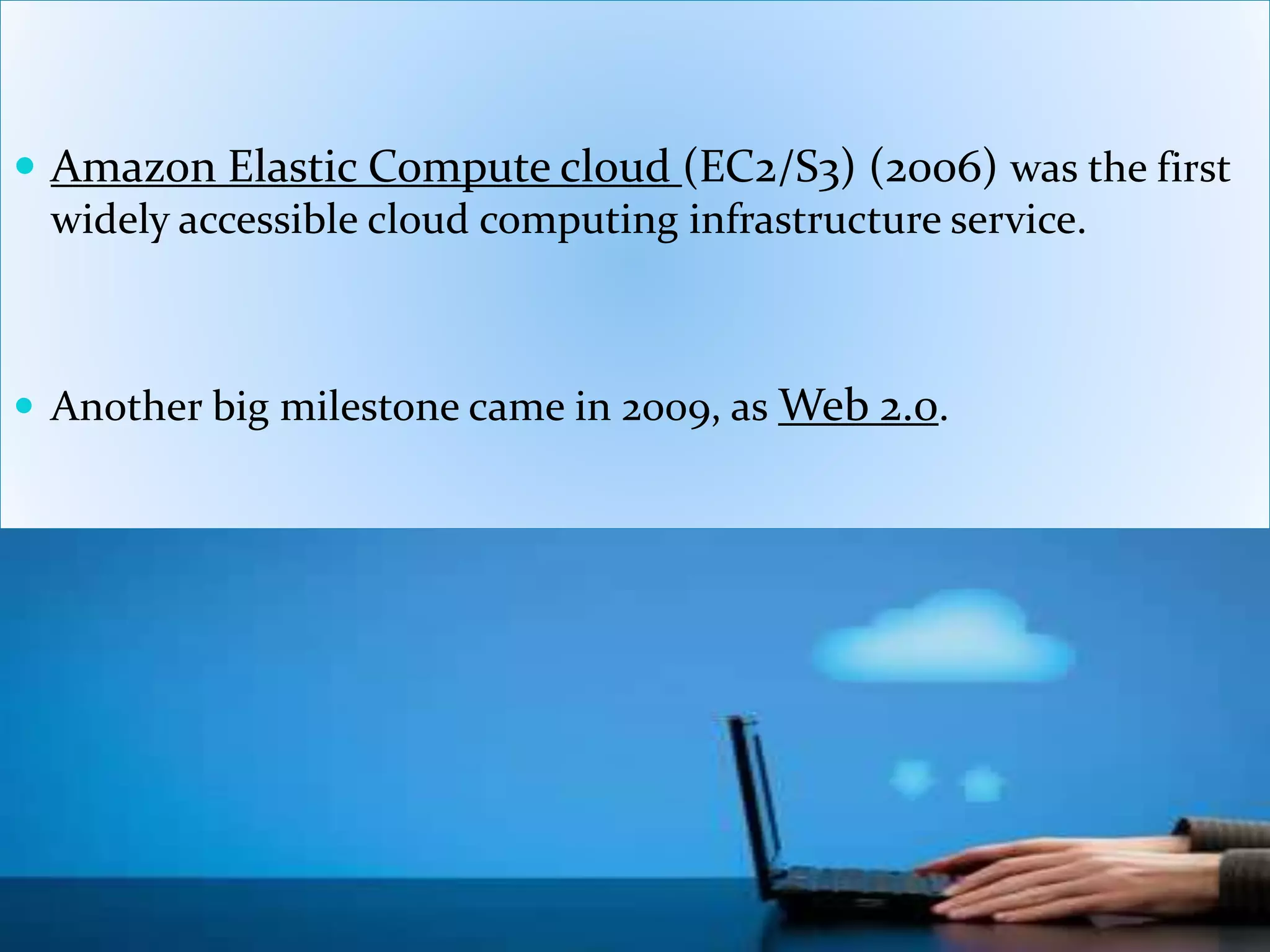  Amazon Elastic Compute cloud (EC2/S3) (2006) was the first
widely accessible cloud computing infrastructure service.
 Another big milestone came in 2009, as Web 2.0.
 